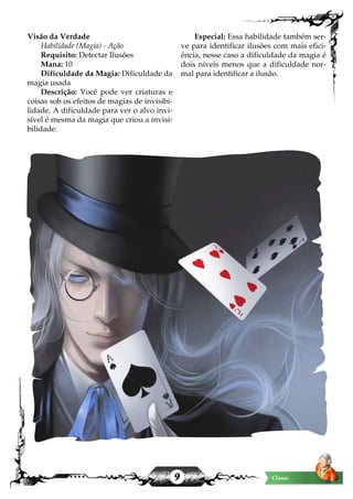 9 Classe
Visão da Verdade
Habilidade (Magia) - Ação
Requisito: Detectar Ilusões
Mana: 10
Dificuldade da Magia: Dificuldade da
magia usada
Descrição: Você pode ver criaturas e
coisas sob os efeitos de magias de invisibi-
lidade. A dificuldade para ver o alvo invi-
sível é mesma da magia que criou a invisi-
bilidade.
Especial: Essa habilidade também ser-
ve para identificar ilusões com mais efici-
ência, nesse caso a dificuldade da magia é
dois níveis menos que a dificuldade nor-
mal para identificar a ilusão.
 