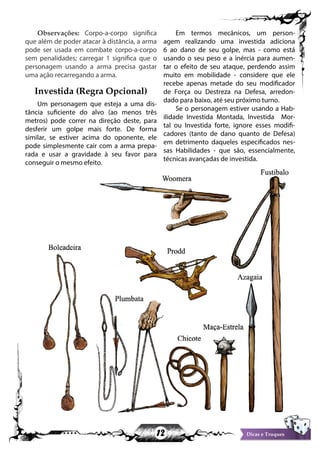 12 Dicas e Truques
Observações: Corpo-a-corpo significa
que além de poder atacar à distância, a arma
pode ser usada em combate corpo-a-corpo
sem penalidades; carregar 1 significa que o
personagem usando a arma precisa gastar
uma ação recarregando a arma.
Investida (Regra Opcional)
Um personagem que esteja a uma dis-
tância suficiente do alvo (ao menos três
metros) pode correr na direção deste, para
desferir um golpe mais forte. De forma
similar, se estiver acima do oponente, ele
pode simplesmente cair com a arma prepa-
rada e usar a gravidade à seu favor para
conseguir o mesmo efeito.
Em termos mecânicos, um person-
agem realizando uma investida adiciona
6 ao dano de seu golpe, mas - como está
usando o seu peso e a inércia para aumen-
tar o efeito de seu ataque, perdendo assim
muito em mobilidade - considere que ele
recebe apenas metade do seu modificador
de Força ou Destreza na Defesa, arredon-
dado para baixo, até seu próximo turno.
Se o personagem estiver usando a Hab-
ilidade Investida Montada, Investida Mor-
tal ou Investida forte, ignore esses modifi-
cadores (tanto de dano quanto de Defesa)
em detrimento daqueles especificados nes-
sas Habilidades - que são, essencialmente,
técnicas avançadas de investida.
Dicas e Truques
 