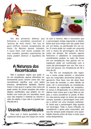 13 Itens Mágicos
Um dos primeiros dilemas que
feiticeiros e sacerdotes encontram é:
“preciso de mais mana”. Por isso al-
guns artífices criaram receptáculos de
mana. Os Mestres devem introduz-
ir esses itens com muito cuidado em
seus mundos, grandes suprimentos de
mana podem destruir o equilíbrio do
jogo.
A Natureza dos
Receptáculos
Não é qualquer objeto que pode vi-
rar um receptáculo, apenas elementos ex-
tremamente puros servem como tais. Isso
normalmente significa usar uma pedra
preciosa, devidamente lapidada. Quanto
maior e mais pura é a gema, mais mana ela
pode conter. As únicas exceções são certos
objetos santificados, que podem ser im-
buídos com mana por um sacerdote, nesse
caso não importa o material ou mesmo o
valor do objeto, o que vale é o quanto san-
tificado ele é.
Usando Receptáculos
Para usar o mana guardado no re-
ceptáculo basta que ele esteja em conta-
to com o mesmo. Não é necessário que
o personagem esteja segurando o objeto,
basta que esse esteja com ele, pode estar
em um bolso, ou pendurado em um co-
lar. O mana pode ser usado em conjunto
com o mana do personagem, da forma
como ele desejar. No entanto, apenas
feiticeiros e sabedores (e conjuradores
semelhantes) podem se valer do mana
em um receptáculo, mas apenas um re-
ceptáculo pode ser combinado com o
mana do personagem por vez. Por isso e
mais útil possuir um receptáculo de 40 a
dois de 20.
Por fim um receptáculo não regen-
era a mana usada sozinho, e necessário
que um conjurador ativamente deseje re-
generá-lo. Para fazer isso ele deve fazer
um teste de vontade, o valor obtido no
teste (-8) é acrescentado ao receptáculo.
O máximo da capacidade do receptácu-
lo nunca é ultrapassado, se o último teste
obtiver mais mana que o que falta no ob-
jeto, a mana excedente se perde. O Mes-
tre não precisa exigir os testes de recarga
sempre, quando o personagem tiver tem-
po e estiver em uma situação confortáv-
el, basta que o personagem diga quanto
vai recarregar. Todo o mana imbuído no
receptáculo e gasto pelo conjurador, por
isso ele sempre pode estipular uma quan-
tidade máxima antes de fazer o teste, para
evitar desperdícios.
Receptáculos
de Mana
por Luciano Abel
 