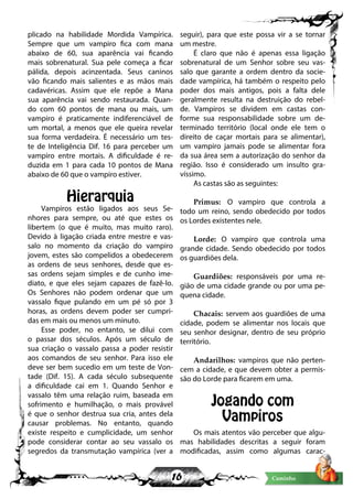 16 Caminho
plicado na habilidade Mordida Vampírica.
Sempre que um vampiro fica com mana
abaixo de 60, sua aparência vai ficando
mais sobrenatural. Sua pele começa a ficar
pálida, depois acinzentada. Seus caninos
vão ficando mais salientes e as mãos mais
cadavéricas. Assim que ele repõe a Mana
sua aparência vai sendo restaurada. Quan-
do com 60 pontos de mana ou mais, um
vampiro é praticamente indiferenciável de
um mortal, a menos que ele queira revelar
sua forma verdadeira. É necessário um tes-
te de Inteligência Dif. 16 para perceber um
vampiro entre mortais. A dificuldade é re-
duzida em 1 para cada 10 pontos de Mana
abaixo de 60 que o vampiro estiver.
Hierarquia
Vampiros estão ligados aos seus Se-
nhores para sempre, ou até que estes os
libertem (o que é muito, mas muito raro).
Devido à ligação criada entre mestre e vas-
salo no momento da criação do vampiro
jovem, estes são compelidos a obedecerem
as ordens de seus senhores, desde que es-
sas ordens sejam simples e de cunho ime-
diato, e que eles sejam capazes de fazê-lo.
Os Senhores não podem ordenar que um
vassalo fique pulando em um pé só por 3
horas, as ordens devem poder ser cumpri-
das em mais ou menos um minuto.
Esse poder, no entanto, se dilui com
o passar dos séculos. Após um século de
sua criação o vassalo passa a poder resistir
aos comandos de seu senhor. Para isso ele
deve ser bem sucedio em um teste de Von-
tade (Dif. 15). A cada século subsequente
a dificuldade cai em 1. Quando Senhor e
vassalo têm uma relação ruim, baseada em
sofrimento e humilhação, o mais provável
é que o senhor destrua sua cria, antes dela
causar problemas. No entanto, quando
existe respeito e cumplicidade, um senhor
pode considerar contar ao seu vassalo os
segredos da transmutação vampírica (ver a
seguir), para que este possa vir a se tornar
um mestre.
É claro que não é apenas essa ligação
sobrenatural de um Senhor sobre seu vas-
salo que garante a ordem dentro da socie-
dade vampírica, há também o respeito pelo
poder dos mais antigos, pois a falta dele
geralmente resulta na destruição do rebel-
de. Vampiros se dividem em castas con-
forme sua responsabilidade sobre um de-
terminado território (local onde ele tem o
direito de caçar mortais para se alimentar),
um vampiro jamais pode se alimentar fora
da sua área sem a autorização do senhor da
região. Isso é considerado um insulto gra-
víssimo.
As castas são as seguintes:
Primus: O vampiro que controla a
todo um reino, sendo obedecido por todos
os Lordes existentes nele.
Lorde: O vampiro que controla uma
grande cidade. Sendo obedecido por todos
os guardiões dela.
Guardiões: responsáveis por uma re-
gião de uma cidade grande ou por uma pe-
quena cidade.
Chacais: servem aos guardiões de uma
cidade, podem se alimentar nos locais que
seu senhor designar, dentro de seu próprio
território.
Andarilhos: vampiros que não perten-
cem a cidade, e que devem obter a permis-
são do Lorde para ficarem em uma.
Jogando com
Vampiros
Os mais atentos vão perceber que algu-
mas habilidades descritas a seguir foram
modificadas, assim como algumas carac-
 