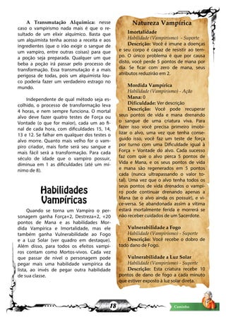 18 Caminho
A Transmutação Alquímica: nesse
caso o vampirismo nada mais é que o re-
sultado de um elixir alquímico. Basta que
um alquimista tenha acesso a receita e aos
ingredientes (que o irão exigir o sangue de
um vampiro, entre outras coisas) para que
a poção seja preparada. Qualquer um que
beba a poção irá passar pelo processo de
transformação. Essa transmutação é a mais
perigosa de todas, pois um alquimista lou-
co poderia fazer um verdadeiro estrago no
mundo.
Independente de qual método seja es-
colhido, o processo de transformação leva
4 horas, e nem sempre funciona. O mortal
alvo deve fazer quatro testes de Força ou
Vontade (o que for maior), cada um ao fi-
nal de cada hora, com dificuldades 15, 14,
13 e 12. Se falhar em qualquer dos testes o
alvo morre. Quanto mais velho for o vam-
piro criador, mais forte será seu sangue e
mais fácil será a transformação. Para cada
século de idade que o vampiro possuir,
diminua em 1 as dificuldades (até um mí-
nimo de 8).
Habilidades
Vampíricas
Quando se torna um Vampiro o per-
sonagem ganha Força+2, Destreza+2, +20
pontos de Mana e as habilidades Mor-
dida Vampírica e Imortalidade, mas ele
também ganha Vulnerabilidade ao Fogo
e a Luz Solar (ver quadro em destaque).
Além disso, para todos os efeitos vampi-
ros contam como Mortos-vivos. Cada vez
que passar de nível o personagem pode
pegar mais uma habilidade vampírica da
lista, ao invés de pegar outra habilidade
de sua classe.
Natureza Vampírica
Imortalidade
Habilidade (Vampirismo) - Suporte
Descrição: Você é imune a doenças
e seu corpo é capaz de resistir ao tem-
po. O único problema é que por causa
disto, você perde 5 pontos de mana por
dia. Se ficar com zero de mana, seus
atributos reduzirão em 2.
Mordida Vampírica
Habilidade (Vampirismo) - Ação
Mana: 0
Dificuldade: Ver descrição
Descrição: Você pode recuperar
seus pontos de vida e mana drenando
o sangue de uma criatura viva. Para
fazer isso você precisa primeiro imobi-
lizar o alvo, uma vez que tenha conse-
guido isso, você faz um teste de força
por turno com uma Dificuldade igual à
Força + Vontade do alvo. Cada sucesso
faz com que o alvo perca 5 pontos de
Vida e Mana, e os seus pontos de vida
e mana são regenerados em 5 pontos
cada (nunca ultrapassando o valor to-
tal). Uma vez que o alvo tenha todos os
seus pontos de vida drenados o vampi-
ro pode continuar drenando apenas a
Mana (se o alvo ainda os possuir), e vi-
ce-versa. Se abandonada assim a vítima
estará mortalmente ferida e morrerá se
não receber cuidados de um Sacerdote.
Vulnerabilidade a Fogo
Habilidade (Vampirismo) - Suporte
Descrição: Você recebe o dobro de
todo dano de Fogo.
Vulnerabilidade a Luz Solar
Habilidade (Vampirismo) - Suporte
Descrição: Esta criatura recebe 10
pontos de dano de fogo a cada minuto
que estiver exposto à luz solar direta.
 
