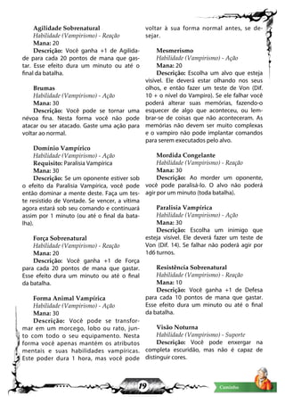19 Caminho
Agilidade Sobrenatural
Habilidade (Vampirismo) - Reação
Mana: 20
Descrição: Você ganha +1 de Agilida-
de para cada 20 pontos de mana que gas-
tar. Esse efeito dura um minuto ou até o
final da batalha.
Brumas
Habilidade (Vampirismo) - Ação
Mana: 30
Descrição: Você pode se tornar uma
névoa fina. Nesta forma você não pode
atacar ou ser atacado. Gaste uma ação para
voltar ao normal.
Domínio Vampírico
Habilidade (Vampirismo) - Ação
Requisito: Paralisia Vampírica
Mana: 30
Descrição: Se um oponente estiver sob
o efeito da Paralisia Vampírica, você pode
então dominar a mente deste. Faça um tes-
te resistido de Vontade. Se vencer, a vítima
agora estará sob seu comando e continuará
assim por 1 minuto (ou até o final da bata-
lha).
Força Sobrenatural
Habilidade (Vampirismo) - Reação
Mana: 20
Descrição: Você ganha +1 de Força
para cada 20 pontos de mana que gastar.
Esse efeito dura um minuto ou até o final
da batalha.
Forma Animal Vampírica
Habilidade (Vampirismo) - Ação
Mana: 30
Descrição: Você pode se transfor-
mar em um morcego, lobo ou rato, jun-
to com todo o seu equipamento. Nesta
forma você apenas mantém os atributos
mentais e suas habilidades vampíricas.
Este poder dura 1 hora, mas você pode
voltar à sua forma normal antes, se de-
sejar.
Mesmerismo
Habilidade (Vampirismo) - Ação
Mana: 20
Descrição: Escolha um alvo que esteja
visível. Ele deverá estar olhando nos seus
olhos, e então fazer um teste de Von (Dif.
10 + o nível do Vampiro). Se ele falhar você
poderá alterar suas memórias, fazendo-o
esquecer de algo que aconteceu, ou lem-
brar-se de coisas que não aconteceram. As
memórias não devem ser muito complexas
e o vampiro não pode implantar comandos
para serem executados pelo alvo.
Mordida Congelante
Habilidade (Vampirismo) - Reação
Mana: 30
Descrição: Ao morder um oponente,
você pode paralisá-lo. O alvo não poderá
agir por um minuto (toda batalha).
Paralisia Vampírica
Habilidade (Vampirismo) - Ação
Mana: 30
Descrição: Escolha um inimigo que
esteja visível. Ele deverá fazer um teste de
Von (Dif. 14). Se falhar não poderá agir por
1d6 turnos.
Resistência Sobrenatural
Habilidade (Vampirismo) - Reação
Mana: 10
Descrição: Você ganha +1 de Defesa
para cada 10 pontos de mana que gastar.
Esse efeito dura um minuto ou até o final
da batalha.
Visão Noturna
Habilidade (Vampirismo) - Suporte
Descrição: Você pode enxergar na
completa escuridão, mas não é capaz de
distinguir cores.
 