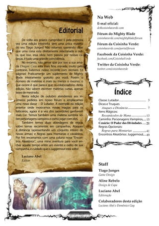 Editorial
De volta aos prazos cumpridos! E pela primeira
vez uma edição inteirinha sem uma única matéria
do seu Tiago Junges! Não estamos querendo dizer
que uma coisa esta diretamente relacionada a out-
ra, que isso, essa ideia nem passou por nossas ca-
beças, é tudo uma grande coincidência.
No entanto, não pense que por isso a sua ama-
da Dragon Cave esta mais fina, mirrada, muito pelo
contrário, batemos nosso recorde com incríveis 53
páginas! Praticamente um suplemento de Mighty
Blade inteiramente gratuito pra você. Porém o
número de matérias é mais ou menos o mesmo, o
que ocorre é que parece que os colaboradores desta
edição, não sabem escrever matérias curtas, apenas
teses de mestrado.
Nesta edição de outubro atendemos aos in-
úmeros pedidos em nosso fórum e emplacamos
uma nova classe – O Lutador. A exemplo da edição
anterior onde mostramos novas magias para os
feiticeiros, agora é a vez dos sacerdotes ganharem
mais cor. Temos também uma matéria sombria so-
bre personagens vampiros e como jogar com eles.
Também temos duas abordagens de regras
sobre temas recorrentes em campanhas, Ataques
à distância (apresentando um conjunto inteiro de
novas armas) e Regras para montarias e cavaleiros.
Por fim encerramos com uma coluna nova “Encon-
tros Aleatórios”, uma mine aventura para você en-
cher aquele tempo entre um evento e outro de sua
campanha, e cuidado que o Juggernout está solto!
Luciano Abel
Editor
Classe: Lutador
Dicas e Truques
Ataques a Distância
Itens Mágicos:
Receptáculos de Mana
Caminho: Personagens Vampiros
Cenário: O Poder das Divindades
Regras Opcionais:
Regras para Montarias
Encontros Aleatórios: Juggernout
Índice
Na Web
E-mal oficial:
dc@coisinhaverde.com
Fórum do Mighty Blade
coisinhaverde.com/mightyblade/forum
Fórum da Coisinha Verde:
coisinhaverde.com/portal/forum
Facebook da Coisinha Verde:
facebook.com/CoisinhaVerde
Twitter da Coisinha Verde:
twitter.com/coisinhaverde
Staff
Tiago Junges
Game Design
Aline Rebelo
Design de Capa
Luciano Abel
Editoração
Colaboradores desta edição
Luciano Abel e Domênico Gay
3
7
13
15
21
41
49
 