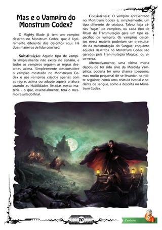 20 Caminho
Mas e o Vampiro do
Monstrum Codex?
O Mighty Blade já tem um vampiro
descrito no Monstrum Codex, que é ligei-
ramente diferente dos descritos aqui. Há
duas maneiras de lidar com isso:
Substituição: Aquele tipo de vampi-
ro simplesmente não existe no cenário, e
todos os vampiros seguem as regras des-
critas acima. Simplesmente desconsidere
o vampiro mostrado no Monstreum Co-
dex e use vampiros criados apenas com
as regras acima ou adapte aquela criatura
usando as Habilidades listadas nessa ma-
téria - o que, essencialmente, terá o mes-
mo resultado final.
Coexistência: O vampiro apresentado
no Monstrum Codex é, simplesmente, um
tipo diferente de criatura. Talvez haja vá-
rias “raças” de vampiros, ou cada tipo de
Ritual de Transmutação gere um tipo es-
pecífico de vampiro. Os vampiros descri-
tos nessa matéria poderiam ser o resulta-
do da transmutação do Sangue, enquanto
aqueles descritos no Monstrum Codex são
gerados pela Transmutação Mágica, ou vi-
ce-versa.
Alternativamente, uma vítima morta
depois de ter sido alvo da Mordida Vam-
pírica, poderia ter uma chance (pequena,
mas muito pequena) de se levantar, na noi-
te seguinte, como uma criatura bestial e se-
denta de sangue, como a descrita no Mons-
trum Codex.
 