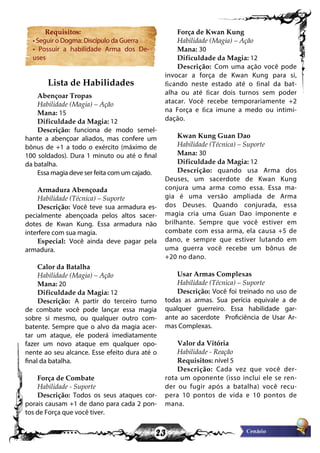 23
Requisitos:
• Seguir o Dogma: Discípulo da Guerra
• Possuir a habilidade Arma dos De-
uses
Lista de Habilidades
Abençoar Tropas
Habilidade (Magia) – Ação
Mana: 15
Dificuldade da Magia: 12
Descrição: funciona de modo semel-
hante a abençoar aliados, mas confere um
bônus de +1 a todo o exército (máximo de
100 soldados). Dura 1 minuto ou até o final
da batalha.
Essa magia deve ser feita com um cajado.
Armadura Abençoada
Habilidade (Técnica) – Suporte
Descrição: Você teve sua armadura es-
pecialmente abençoada pelos altos sacer-
dotes de Kwan Kung. Essa armadura não
interfere com sua magia.
Especial: Você ainda deve pagar pela
armadura.
Calor da Batalha
Habilidade (Magia) – Ação
Mana: 20
Dificuldade da Magia: 12
Descrição: A partir do terceiro turno
de combate você pode lançar essa magia
sobre si mesmo, ou qualquer outro com-
batente. Sempre que o alvo da magia acer-
tar um ataque, ele poderá imediatamente
fazer um novo ataque em qualquer opo-
nente ao seu alcance. Esse efeito dura até o
final da batalha.
Força de Combate
Habilidade - Suporte
Descrição: Todos os seus ataques cor-
porais causam +1 de dano para cada 2 pon-
tos de Força que você tiver.
Força de Kwan Kung
Habilidade (Magia) – Ação
Mana: 30
Dificuldade da Magia: 12
Descrição: Com uma ação você pode
invocar a força de Kwan Kung para si,
ficando neste estado até o final da bat-
alha ou até ficar dois turnos sem poder
atacar. Você recebe temporariamente +2
na Força e fica imune a medo ou intimi-
dação.
Kwan Kung Guan Dao
Habilidade (Técnica) – Suporte
Mana: 30
Dificuldade da Magia: 12
Descrição: quando usa Arma dos
Deuses, um sacerdote de Kwan Kung
conjura uma arma como essa. Essa ma-
gia é uma versão ampliada de Arma
dos Deuses. Quando conjurada, essa
magia cria uma Guan Dao imponente e
brilhante. Sempre que você estiver em
combate com essa arma, ela causa +5 de
dano, e sempre que estiver lutando em
uma guerra você recebe um bônus de
+20 no dano.
Usar Armas Complexas
Habilidade (Técnica) – Suporte
Descrição: Você foi treinado no uso de
todas as armas. Sua perícia equivale a de
qualquer guerreiro. Essa habilidade gar-
ante ao sacerdote Proficiência de Usar Ar-
mas Complexas.
Valor da Vitória
Habilidade - Reação
Requisitos: nível 5
Descrição: Cada vez que você der-
rota um oponente (isso inclui ele se ren-
der ou fugir após a batalha) você recu-
pera 10 pontos de vida e 10 pontos de
mana.
 