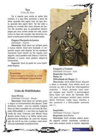 24
Tyr
O Juiz da Alma
Tyr é aquele que avalia as ações dos
mortais, é o que lhes aumenta o peso da
alma, quando eles agem mal, ou que aliv-
ia, quando eles agem bem. Tyr faz valer a
justiça no mundo dos vivos através do kar-
ma. Ele acredita que os pecadores devem
pagar por seus crimes ainda em vida, assim
como os bons de coração não deveriam es-
perar a morte para serem recompensados.
Dogma: Discípulo da Justiça
Habilidade – Suporte
Descrição: Você deve ser sempre justo
e nunca mentir. Você tem Vontade +1 en-
quanto seguir este dogma. Se em qualquer
momento você mentir ou for injusto com
alguém, você perderá este bônus e esta ha-
bilidade, e nunca mais poderá adquiri-la
novamente.
Especial: Você só pode ter uma habili-
dade Dogma.
Requisitos:
• Seguir o Dogma: Discípulo da Justiça
• Possuir a habilidade Proteção Mental
Lista de Habilidades
Aura Divina
Habilidade (Técnica) – Reação
Descrição: Você deve ser sempre justo
e seguir os ensinamentos dos deuses. Todo
demônio, morto - vivo ou espírito maligno
deve ser bem sucedido em um teste de Von-
tade (Dificuldade 5 + sua Von) ou fugirá de
medo de você. Criaturas com Mente Vazia
devem testar Força e se falhar serão com-
pletamente destruídos. Se você for injusto,
agir de má fé ou trair a justiça, você perd-
erá esta habilidade imediatamente.
Compelir a Verdade
Habilidade (Técnica) – Ação
Requisito: Inquisidor
Mana: 20
Dificuldade da Magia: 12
Descrição: você pode forçar alguem
a dizer a verdade. Esse efeito dura um
minuto ou até o final do interrogatório
(máximo 1 hora), durante esse tem-
po sempre que mentir o personagem
deve fazer um teste de Vontade [Dif.
12], para conseguir mentir, pois sentirá
dores horríveis. Cada nova mentira a
dor aumenta e a Dificuldade aumenta
em +1.
Inquisidor
Habilidade (Técnica) – Suporte
Requisito: Aura Divina
Descrição: Você sempre saberá quan-
do alguém estiver mentindo. Lembre-se
que nem sempre omitir é mentir, depende
 