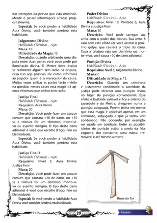 25
das intenções da pessoa que está omitindo.
Mentir é passar informações erradas prop-
ositalmente.
Especial: Se você perder a habilidade
Aura Divina, você também perderá esta
habilidade.
Julgamento Divino
Habilidade (Técnica) – Ação
Mana: 10
Dificuldade da Magia: 12
Descrição: quando arbitrando uma dis-
puta entre duas partes você pode pedir por
iluminação divina. O Mestre deve avaliar
se realmente alguem tem razão na disputa,
caso isso seja possível, ele então informará
ao jogador quem é o merecedor da causa.
Muitas vezes ambas as partes terão mérito
na questão, nesses casos essa magia irá ap-
enas informará que ambos tem razão.
Justiça Final
Habilidade (Técnica) – Ação
Requisito: Aura Divina
Mana: 20
Descrição: Você pode fazer um ataque
comum que causará +10 de dano, ou +15
se a criatura for um demônio, morto-vi-
vo ou espírito maligno. O tipo deste dano
adicional é você que escolhe (Fogo, Frio ou
Eletricidade).
Especial: Se você perder a habilidade
Aura Divina, você também perderá esta
habilidade.
Justiça Final 2
Habilidade (Técnica) – Ação
Requisito: Nível 5; Aura Divina;
Justiça Final
Mana: 20
Descrição: Você pode fazer um ataque
comum que causará +20 de dano, ou +30
se a criatura for um demônio, morto-vi-
vo ou espírito maligno. O tipo deste dano
adicional é você que escolhe (Fogo, Frio ou
Eletricidade).
Especial: Se você perder a habilidade Aura
Divina,vocêtambémperderáestahabilidade.
Poder Divino
Habilidade (Técnica) – Ação
Requisitos: Nível 10; Vontade 6; Aura
Divina e Justiça Final
Mana: 30
Descrição: Você pode carregar sua
arma com o poder dos deuses. Sua arma fi
cará com este efeito até você acertar o próx-
imo golpe, que causará o triplo do dano.
Caso a criatura seja um demônio ou mor-
to--vivo, você causa +30 de dano adicional.
Punição Divina
Habilidade (Técnica) – Ação
Requisitos: Nível 5; Julgamento Divino
Mana: 0
Dificuldade da Magia: 12
Descrição: Quando um criminoso
é justamente condenado o sacerdote da
justiça pode oferecer uma punição divina
no lugar da punição convencional. Esse
efeito é bastante variável e fica a critério do
sacerdote e do Mestre, chegarem numa a
punição adequada. Porém tenha em mente
que essa magia é aplicável apenas em um
criminoso, subjugado e que já tenha sido
condenado. Não podendo, por exemplo,
ser usada em combate. Entre as possibil-
idades de punição estão: a perda da fala,
cegueira, dor constante, uma marca irre-
movível e até mesmo a morte.
Runa de Tyr
 