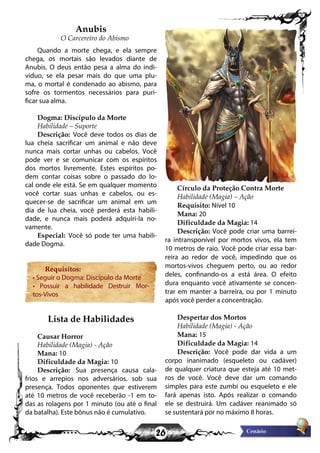 26
Anubis
O Carcereiro do Abismo
Quando a morte chega, e ela sempre
chega, os mortais são levados diante de
Anubis. O deus então pesa a alma do indi-
viduo, se ela pesar mais do que uma plu-
ma, o mortal é condenado ao abismo, para
sofre os tormentos necessários para puri-
ficar sua alma.
Dogma: Discípulo da Morte
Habilidade – Suporte
Descrição: Você deve todos os dias de
lua cheia sacrificar um animal e não deve
nunca mais cortar unhas ou cabelos. Você
pode ver e se comunicar com os espíritos
dos mortos livremente. Estes espíritos po-
dem contar coisas sobre o passado do lo-
cal onde ele está. Se em qualquer momento
você cortar suas unhas e cabelos, ou es-
quecer-se de sacrificar um animal em um
dia de lua cheia, você perderá esta habili-
dade, e nunca mais poderá adquiri-la no-
vamente.
Especial: Você só pode ter uma habili-
dade Dogma.
Requisitos:
• Seguir o Dogma: Discípulo da Morte
• Possuir a habilidade Destruir Mor-
tos-Vivos
Lista de Habilidades
Causar Horror
Habilidade (Magia) - Ação
Mana: 10
Dificuldade da Magia: 10
Descrição: Sua presença causa cala-
frios e arrepios nos adversários. sob sua
presença. Todos oponentes que estiverem
até 10 metros de você receberão -1 em to-
das as rolagens por 1 minuto (ou até o final
da batalha). Este bônus não é cumulativo.
Círculo da Proteção Contra Morte
Habilidade (Magia) – Ação
Requisito: Nível 10
Mana: 20
Dificuldade da Magia: 14
Descrição: Você pode criar uma barrei-
ra intransponível por mortos vivos, ela tem
10 metros de raio. Você pode criar essa bar-
reira ao redor de você, impedindo que os
mortos-vivos cheguem perto, ou ao redor
deles, confinando-os a está área. O efeito
dura enquanto você ativamente se concen-
trar em manter a barreira, ou por 1 minuto
após você perder a concentração.
Despertar dos Mortos
Habilidade (Magia) - Ação
Mana: 15
Dificuldade da Magia: 14
Descrição: Você pode dar vida a um
corpo inanimado (esqueleto ou cadáver)
de qualquer criatura que esteja até 10 met-
ros de você. Você deve dar um comando
simples para este zumbi ou esqueleto e ele
fará apenas isto. Após realizar o comando
ele se destruirá. Um cadáver reanimado só
se sustentará por no máximo 8 horas.
 