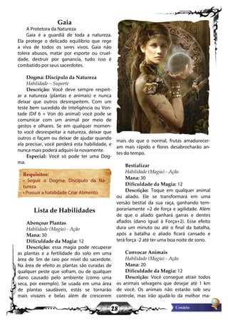 28
Gaia
A Protetora da Natureza
Gaia é a guardiã de toda a natureza.
Ela protege o delicado equilíbrio que rege
a viva de todos os seres vivos. Gaia não
tolera abusos, matar por esporte ou cruel-
dade, destruir por ganancia, tudo isso é
combatido por seus sacerdotes.
Dogma: Discípulo da Natureza
Habilidade – Suporte
Descrição: Você deve sempre respeit-
ar a natureza (plantas e animais) e nunca
deixar que outros desrespeitem. Com um
teste bem sucedido de Inteligência ou Von-
tade (Dif 6 + Von do animal) você pode se
comunicar com um animal por meio de
gestos e olhares. Se em qualquer momen-
to você desrespeitar a natureza, deixar que
outros o façam ou deixar de ajudar quando
ela precisar, você perderá esta habilidade, e
nunca mais poderá adquiri-la novamente.
Especial: Você só pode ter uma Dog-
ma.
Requisitos:
• Seguir o Dogma: Discípulo da Na-
tureza
• Possuir a habilidade Criar Alimento
Lista de Habilidades
Abençoar Plantas
Habilidade (Magia) - Ação
Mana: 30
Dificuldade da Magia: 12
Descrição: essa magia pode recuperar
as plantas e a fertilidade do solo em uma
área de 5m de raio por nível do sacerdote.
Na área de efeito as plantas são curadas de
qualquer peste que sofram, ou de qualquer
dano causado pelo ambiente (como uma
seca, por exemplo). Se usada em uma área
de plantas saudáveis, estás se tornarão
mais vivazes e belas além de crescerem
mais do que o normal, frutas amadurecer-
am mais rápido e flores desabrocharão an-
tes do tempo.
Bestializar
Habilidade (Magia) - Ação
Mana: 30
Dificuldade da Magia: 12
Descrição: Toque em qualquer animal
ou aliado. Ele se transformará em uma
versão bestial da sua raça, ganhando tem-
porariamente +2 de força e agilidade. Além
de que o aliado ganhará garras e dentes
afiados (dano igual à Força+2). Esse efeito
dura um minuto ou até o final da batalha,
após a batalha o aliado ficará cansado e
terá força -2 até ter uma boa noite de sono.
Convocar Animais
Habilidade (Magia) - Ação
Mana: 20
Dificuldade da Magia: 12
Descrição: Você consegue atrair todos
os animais selvagens que desejar até 1 km
de você. Os animais não estarão sob seu
controle, mas irão ajudá-lo da melhor ma-
 