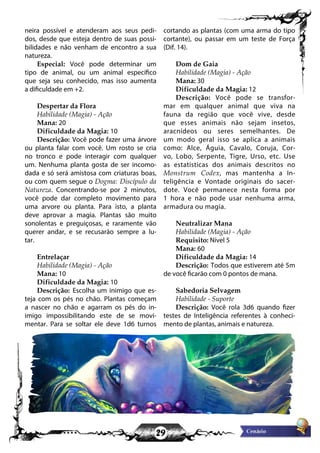 29
neira possível e atenderam aos seus pedi-
dos, desde que esteja dentro de suas possi-
bilidades e não venham de encontro a sua
natureza.
Especial: Você pode determinar um
tipo de animal, ou um animal específico
que seja seu conhecido, mas isso aumenta
a dificuldade em +2.
Despertar da Flora
Habilidade (Magia) - Ação
Mana: 20
Dificuldade da Magia: 10
Descrição: Você pode fazer uma árvore
ou planta falar com você. Um rosto se cria
no tronco e pode interagir com qualquer
um. Nenhuma planta gosta de ser incomo-
dada e só será amistosa com criaturas boas,
ou com quem segue o Dogma: Discípulo da
Natureza. Concentrando-se por 2 minutos,
você pode dar completo movimento para
uma arvore ou planta. Para isto, a planta
deve aprovar a magia. Plantas são muito
sonolentas e preguiçosas, e raramente vão
querer andar, e se recusarão sempre a lu-
tar.
Entrelaçar
Habilidade (Magia) - Ação
Mana: 10
Dificuldade da Magia: 10
Descrição: Escolha um inimigo que es-
teja com os pés no chão. Plantas começam
a nascer no chão e agarram os pés do in-
imigo impossibilitando este de se movi-
mentar. Para se soltar ele deve 1d6 turnos
cortando as plantas (com uma arma do tipo
cortante), ou passar em um teste de Força
(Dif. 14).
Dom de Gaia
Habilidade (Magia) - Ação
Mana: 30
Dificuldade da Magia: 12
Descrição: Você pode se transfor-
mar em qualquer animal que viva na
fauna da região que você vive, desde
que esses animais não sejam insetos,
aracnídeos ou seres semelhantes. De
um modo geral isso se aplica a animais
como: Alce, Águia, Cavalo, Coruja, Cor-
vo, Lobo, Serpente, Tigre, Urso, etc. Use
as estatísticas dos animais descritos no
Monstrum Codex, mas mantenha a In-
teligência e Vontade originais do sacer-
dote. Você permanece nesta forma por
1 hora e não pode usar nenhuma arma,
armadura ou magia.
Neutralizar Mana
Habilidade (Magia) - Ação
Requisito: Nível 5
Mana: 60
Dificuldade da Magia: 14
Descrição: Todos que estiverem até 5m
de você ficarão com 0 pontos de mana.
Sabedoria Selvagem
Habilidade - Suporte
Descrição: Você rola 3d6 quando fizer
testes de Inteligência referentes à conheci-
mento de plantas, animais e natureza.
 