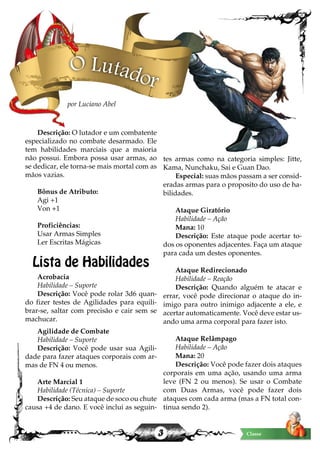 3 Classe
Descrição: O lutador e um combatente
especializado no combate desarmado. Ele
tem habilidades marciais que a maioria
não possui. Embora possa usar armas, ao
se dedicar, ele torna-se mais mortal com as
mãos vazias.
Bônus de Atributo:
Agi +1
Von +1
Proficiências:
Usar Armas Simples
Ler Escritas Mágicas
Lista de Habilidades
Acrobacia
Habilidade – Suporte
Descrição: Você pode rolar 3d6 quan-
do fizer testes de Agilidades para equili-
brar-se, saltar com precisão e cair sem se
machucar.
Agilidade de Combate
Habilidade – Suporte
Descrição: Você pode usar sua Agili-
dade para fazer ataques corporais com ar-
mas de FN 4 ou menos.
Arte Marcial 1
Habilidade (Técnica) – Suporte
Descrição: Seu ataque de soco ou chute
causa +4 de dano. E você inclui as seguin-
tes armas como na categoria simples: Jitte,
Kama, Nunchaku, Sai e Guan Dao.
Especial: suas mãos passam a ser consid-
eradas armas para o proposito do uso de ha-
bilidades.
Ataque Giratório
Habilidade – Ação
Mana: 10
Descrição: Este ataque pode acertar to-
dos os oponentes adjacentes. Faça um ataque
para cada um destes oponentes.
Ataque Redirecionado
Habilidade – Reação
Descrição: Quando alguém te atacar e
errar, você pode direcionar o ataque do in-
imigo para outro inimigo adjacente a ele, e
acertar automaticamente. Você deve estar us-
ando uma arma corporal para fazer isto.
Ataque Relâmpago
Habilidade – Ação
Mana: 20
Descrição: Você pode fazer dois ataques
corporais em uma ação, usando uma arma
leve (FN 2 ou menos). Se usar o Combate
com Duas Armas, você pode fazer dois
ataques com cada arma (mas a FN total con-
tinua sendo 2).
O Lutador
por Luciano Abel
 
