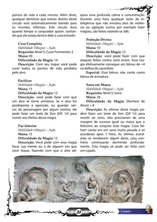 31
pontos de vida a cada minuto. Além disto,
qualquer demônio que estiver dentro deste
circulo será automaticamente banido para
os mundos infernais. Este círculo dura
quanto tempo o conjurador quiser, contan-
do que ele esteja dentro dele e concentrado.
Cura Completa
Habilidade (Magia) – Ação
Requisito: Nível 5; Curar Ferimentos 2
Mana: 40
Dificuldade da Magia: 14
Descrição: Com seu toque você pode
curar todos os pontos de vida perdidos
pelo alvo.
Pacificar
Habilidade (Magia) – Ação
Mana: 15
Dificuldade da Magia: 12
Descrição: você pode fazer com que
um alvo se torne amistoso. Se o alvo for
predisposta a agressão, ou guardar ran-
cor do personagem por algum motivo, ele
pode fazer um teste de Von (Dif. 12) para
resistir aos efeitos dessa magia.
Paz Interior
Habilidade (Magia) – Ação
Mana: 15
Dificuldade da Magia: 12
Descrição: Você pode com essa magia
focar sua mente ou a de alguem em que
você toque, fazendo com que o alvo ad-
quira uma profunda calma e concentração.
Durante uma hora qualquer teste de In-
teligência que não envolva atos de violên-
cia ou agitação (como por exemplo fazer
magias), são feitos rolando-se 3d6.
Proteção Divina
Habilidade (Magia) – Ação
Mana: 10
Dificuldade da Magia: 12
Descrição: você pode fazer com que
ataques feitos contra você errem. Essa ma-
gia efetivamente consegue um bônus de +4
na defesa do sacerdote.
Especial: Esse bônus não conta como
bônus de armadura.
Sono em Massa
Habilidade (Magia) – Ação
Requisito: Nível 5; Sono
Mana: 30
Dificuldade da Magia: [Número de
Alvos] + 8
Descrição: As vítimas desta magia po-
dem fazer um teste de Von (Dif 12) para
resistir ao sono, elas precisaram de uma
margem de sucesso igual ou maior que o
feiticeiro ao conjurar está magia. Caso fal-
hem cairão em um sono muito pesado e só
acordarão após 1 hora. As vítimas acord-
arão se receberem algum dano, caso con-
trário continuarão dormindo profunda-
mente. Esta magia só pode ser feita com
um cajado.
 