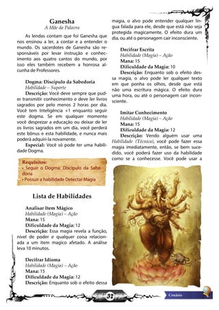 32
Ganesha
A Mãe da Palavra
As lendas contam que foi Ganesha que
nos ensinou a ler, a contar e a entender o
mundo. Os sacerdotes de Ganesha são re-
sponsáveis por levar instrução e conhec-
imento aos quatro cantos do mundo, por
isso eles também recebem a honrosa al-
cunha de Professores.
Dogma: Discípulo da Sabedoria
Habilidade – Suporte
Descrição: Você deve sempre que pud-
er transmitir conhecimento e deve ler livros
sagrados por pelo menos 2 horas por dia.
Você tem Inteligência +1 enquanto seguir
este dogma. Se em qualquer momento
você desprezar a educação ou deixar de ler
os livros sagrados em um dia, você perderá
este bônus e esta habilidade, e nunca mais
poderá adquiri-la novamente.
Especial: Você só pode ter uma habili-
dade Dogma.
Requisitos:
• Seguir o Dogma: Discípulo da Sabe-
doria
• Possuir a habilidade Detectar Magia
Lista de Habilidades
Analisar Item Mágico
Habilidade (Magia) – Ação
Mana: 15
Dificuldade da Magia: 12
Descrição: Essa magia revela a função,
nível de poder e qualquer coisa relacion-
ada a um item magico afetado. A análise
leva 10 minutos.
Decifrar Idioma
Habilidade (Magia) – Ação
Mana: 15
Dificuldade da Magia: 12
Descrição: Enquanto sob o efeito dessa
magia, o alvo pode entender qualquer lín-
gua falada para ele, desde que está não seja
protegida magicamente. O efeito dura um
dia, ou até o personagem cair inconsciente.
Decifrar Escrita
Habilidade (Magia) – Ação
Mana: 15
Dificuldade da Magia: 10
Descrição: Enquanto sob o efeito des-
sa magia, o alvo pode ler qualquer texto
em que ponha os olhos, desde que está
não uma escritura mágica. O efeito dura
uma hora, ou até o personagem cair incon-
sciente.
Imitar Conhecimento
Habilidade (Magia) – Ação
Mana: 15
Dificuldade da Magia: 12
Descrição: Vendo alguém usar uma
Habilidade (Técnica), você pode fazer essa
magia imediatamente, então, se bem suce-
dido, você poderá fazer uso da habilidade
como se a conhecesse. Você pode usar a
 