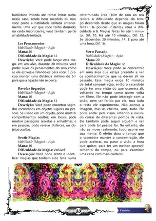 33
habilidade imitada até tentar imitar outra,
nesse caso, sendo bem sucedido ou não,
você perde a habilidade imitada anterior-
mente. Uma vez que você tenha dormido,
ou caído inconsciente, você também perde
a habilidade imitada.
Ler Pensamentos
Habilidade (Magia) – Ação
Mana: 20
Dificuldade da Magia: 12
Descrição: Você pode lançar esta ma-
gia em um alvo, durante 20 minutos você
poder ouvir os pensamentos do alvo como
se ele estivesse falando-os para você. É pre-
ciso manter uma distância mínima de 5m
para que a ligação não se perca.
Revelar Segredos
Habilidade (Magia) – Ação
Mana: 10
Dificuldade da Magia: 12
Descrição: Você pode encontrar segre-
dos escondidos em objetos lugares ou pes-
soas. Se usado em um objeto, pode mostrar
compartimentos ocultos; em locais, pode
mostrar passagens secretas e armadilhas; e
em pessoas, pode revelar disfarces, ou ob-
jetos ocultos.
Sentir Magias
Habilidade (Magia) – Ação
Mana: 10
Dificuldade da Magia: Variável
Descrição: Você pode sentir e identi-
ficar magias que tenham sido feita numa
determinada área (10m de raio ao seu
redor). A dificuldade depende do tem-
po decorrido desde que as magias foram
feitas. Há poucos instantes atrás a difi-
culdade é 8. Magias feitas há até 1 minu-
to, Dif. 10. Há até 10 minutos, Dif. 12.
Se decorridos 30 minutos, 14. E para até
uma hora, Dif. 16.
Ver o Passado
Habilidade (Magia) – Ação
Mana: 20
Dificuldade da Magia: 12
Descrição: Você pode se concentrar
em uma área que esteja presente e ver
os acontecimentos que se deram ali no
passado. Essa magia exige 10 minutos
de total concentração, então o sacerdote
pode ter uma visão do que ocorrera ali,
voltando no tempo como quem volta
um filme. Ele não pode interagir com a
visão, nem ser ferido por ela, mas todo
o resto ele experimenta. Não apenas a
imagem, mas os cheiros, sons, tudo. Ele
pode andar pela visão, olhando e ouvin-
do coisas de diferentes pontos de vista.
Ele também pode seguir alguém e ver
para onde tal pessoa foi. No entanto, ele
não se move realmente, tudo ocorre em
sua mente. O efeito dura o tempo que
o sacerdote manter a concentração, ele
pode acelerar, ou parar a visão a hora
que quiser, para ter um melhor aprovei-
tamento do tempo, ou para examinar
uma cena com mais cuidado.
 
