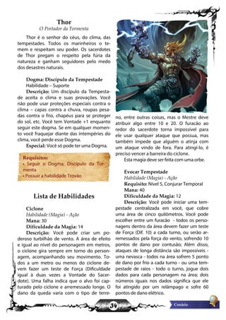 34
Thor
O Portador da Tormenta
Thor é o senhor do céus, do clima, das
tempestades. Todos os marinheiros o te-
mem e respeitam seu poder. Os sacerdotes
de Thor pregam o respeito pela fúria da
natureza e ganham seguidores pelo medo
dos desastres naturais.
Dogma: Discípulo da Tempestade
Habilidade – Suporte
Descrição: Um discípulo da Tempesta-
de aceita o clima e suas provações. Você
não pode usar proteções especiais contra o
clima – capas contra a chuva, roupas pesa-
das contra o frio, chapéus para se proteger
do sol, etc. Você tem Vontade +1 enquanto
seguir este dogma. Se em qualquer momen-
to você fraquejar diante das intempéries do
clima, você perde esse Dogma.
Especial: Você só pode ter uma Dogma.
Requisitos:
• Seguir o Dogma: Discípulo da Tor-
menta
• Possuir a habilidade Trovão
Lista de Habilidades
Ciclone
Habilidade (Magia) - Ação
Mana: 30
Dificuldade da Magia: 14
Descrição: Você pode criar um po-
deroso turbilhão de vento. A área de efeito
e igual ao nível do personagem em metros,
o ciclone gira sempre em torno do person-
agem, acompanhando seu movimento. To-
dos a um metro ou menos do ciclone de-
vem fazer um teste de Força (Dificuldade
igual à duas vezes a Vontade do Sacer-
dote). Uma falha indica que o alvo foi cap-
turado pelo ciclone e arremessado longe. O
dano da queda varia com o tipo de terre-
no, entre outras coisas, mas o Mestre deve
atribuir algo entre 10 e 20. O furacão ao
redor do sacerdote torna impossível para
ele usar qualquer ataque que possua, mas
também impede que alguém o atinja com
um ataque vindo de fora. Para atingí-lo, é
preciso vencer a barreira do ciclone.
Esta magia deve ser feita com uma orbe.
Evocar Tempestade
Habilidade (Magia) - Ação
Requisito: Nível 5, Conjurar Temporal
Mana: 40
Dificuldade da Magia: 12
Descrição: Você pode iniciar uma tem-
pestade centralizada em você, que cobre
uma área de cinco quilômetros. Você pode
escolher entre um furacão - todos os perso-
nagens dentro da área devem fazer um teste
de Força (Dif. 10) a cada turno, ou serão ar-
remessados pela força do vento, sofrendo 10
pontos de dano por contusão; Além disso,
ataques de longa distância são impossíveis -
uma nevasca - todos na área sofrem 5 ponto
de dano por frio a cada turno - ou uma tem-
pestade de raios - todo o turno, jogue dois
dados para cada personagem na área; dois
números iguais nos dados significa que ele
foi atingido por um relâmpago e sofre 60
pontos de dano elétrico.
 