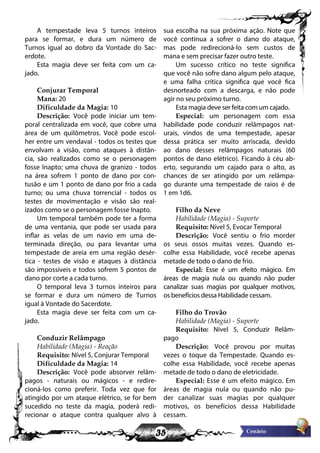 35
A tempestade leva 5 turnos inteiros
para se formar, e dura um número de
Turnos igual ao dobro da Vontade do Sac-
erdote.
Esta magia deve ser feita com um ca-
jado.
Conjurar Temporal
Mana: 20
Dificuldade da Magia: 10
Descrição: Você pode iniciar um tem-
poral centralizada em você, que cobre uma
área de um quilômetros. Você pode escol-
her entre um vendaval - todos os testes que
envolvam a visão, como ataques à distân-
cia, são realizados como se o personagem
fosse Inapto; uma chuva de granizo - todos
na área sofrem 1 ponto de dano por con-
tusão e um 1 ponto de dano por frio a cada
turno; ou uma chuva torrencial - todos os
testes de movimentação e visão são real-
izados como se o personagem fosse Inapto.
Um temporal também pode ter a forma
de uma ventania, que pode ser usada para
inflar as velas de um navio em uma de-
terminada direção, ou para levantar uma
tempestade de areia em uma região desér-
tica - testes de visão e ataques à distância
são impossíveis e todos sofrem 5 pontos de
dano por corte a cada turno.
O temporal leva 3 turnos inteiros para
se formar e dura um número de Turnos
igual à Vontade do Sacerdote.
Esta magia deve ser feita com um ca-
jado.
Conduzir Relâmpago
Habilidade (Magia) - Reação
Requisito: Nível 5, Conjurar Temporal
Dificuldade da Magia: 14
Descrição: Você pode absorver relâm-
pagos - naturais ou mágicos - e redire-
cioná-los como preferir. Toda vez que for
atingido por um ataque elétrico, se for bem
sucedido no teste da magia, poderá redi-
recionar o ataque contra qualquer alvo à
sua escolha na sua próxima ação. Note que
você continua a sofrer o dano do ataque,
mas pode redirecioná-lo sem custos de
mana e sem precisar fazer outro teste.
Um sucesso crítico no teste significa
que você não sofre dano algum pelo ataque,
e uma falha crítica significa que você fica
desnorteado com a descarga, e não pode
agir no seu próximo turno.
Esta magia deve ser feita com um cajado.
Especial: um personagem com essa
habilidade pode conduzir relâmpagos nat-
urais, vindos de uma tempestade, apesar
dessa prática ser muito arriscada, devido
ao dano desses relâmpagos naturais (60
pontos de dano elétrico). Ficando à céu ab-
erto, segurando um cajado para o alto, as
chances de ser atingido por um relâmpa-
go durante uma tempestade de raios é de
1 em 1d6.
Filho da Neve
Habilidade (Magia) - Suporte
Requisito: Nível 5, Evocar Temporal
Descrição: Você sentiu o frio morder
os seus ossos muitas vezes. Quando es-
colhe essa Habilidade, você recebe apenas
metade de todo o dano de frio.
Especial: Esse é um efeito mágico. Em
áreas de magia nula ou quando não puder
canalizar suas magias por qualquer motivos,
os benefícios dessa Habilidade cessam.
Filho do Trovão
Habilidade (Magia) - Suporte
Requisito: Nível 5, Conduzir Relâm-
pago
Descrição: Você provou por muitas
vezes o toque da Tempestade. Quando es-
colhe essa Habilidade, você recebe apenas
metade de todo o dano de eletricidade.
Especial: Esse é um efeito mágico. Em
áreas de magia nula ou quando não pu-
der canalizar suas magias por qualquer
motivos, os benefícios dessa Habilidade
cessam.
 