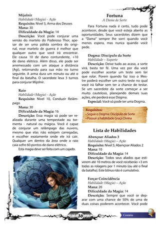36
Mijolnir
Habilidade (Magia) - Ação
Requisito: Nível 5, Arma dos Deuses
Mana: 30
Dificuldade da Magia: 14
Descrição: Você pode conjurar uma
versão do martelo do Poderoso Thor, ape-
sar de ser uma pálida sombra do origi-
nal, esse martelo de guerra é melhor que
qualquer outro que você irá encontrar.
Ele causa 10 de dano contundente, +10
de dano elétrico. Além disso, ele pode ser
arremessado com um ataque a distância
(Agi), retornando para sua mão no turno
seguinte. A arma dura um minuto ou até o
final da batalha. O sacerdote leva 3 turnos
para conjurar Mijolnir.
Raio
Habilidade (Magia) - Ação
Requisito: Nível 10, Conduzir Relâm-
pago
Mana: 30
Dificuldade da Magia: 16
Descrição: Essa magia só pode ser re-
alizada durante uma tempestade ou tor-
menta - natural ou mágica. Você é capaz
de conjurar um relâmpago das nuvens,
mesmo que elas não estejam carregadas,
e escolher exatamente onde ele irá cair.
Qualquer um dentro da área onde o raio
caia sofre 60 pontos de dano elétrico.
Esta magia deve ser feita com um cajado.
Fortuna
A Dama da Sorte
Para Fortuna nada é certo, tudo pode
acontecer, desde que você esteja aberto as
oportunidades. Seus sacerdotes dizem que
a “Dama” sempre lhe sorri quando você
menos espera, mas nunca quando você
pede.
Dogma: Discípulo da Sorte
Habilidade – Suporte
Descrição: Deixe tudo ao acaso, a sorte
virá, basta ter fé. Uma vez por dia você
pode escolher acertar um teste sem ter
que rolar. Porem quando faz isso o Mes-
tre poderá escolher um outro teste no qual
você irá falhar sem ter a chance de testar.
Se um sacerdote da sorte começar a ser
muito cauteloso, planejando demais suas
ações, ele perderá esse Dogma.
Especial: Você só pode ter uma Dogma.
Requisitos:
• Seguir o Dogma: Discípulo da Sorte
• Possuir a habilidade Graça Divina
Lista de Habilidades
Abençoar Aliados 3
Habilidade (Magia) – Ação
Requisito: Nível 5; Abençoar Aliados 2
Mana: 10
Dificuldade da Magia: 14
Descrição: Todos seus aliados que esti-
verem até 10 metros de você receberão +3 em
todas as rolagens por 1 minuto (ou até o final
da batalha). Este bônus não é cumulativo.
Forçar Coincidência
Habilidade (Magia) – Ação
Mana: 20
Dificuldade da Magia: 14
Descrição: Sempre que você se dep-
arar com uma chance de 50% de uma de
duas coisas poderem acontecer. Você pode
 