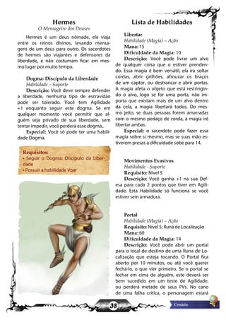 38
Hermes
O Mensageiro dos Deuses
Hermes é um deus nômade, ele viaja
entre os reinos divinos, levando mensa-
gens de um deus para outro. Os sacerdotes
de hermes são viajantes e defensores da
liberdade, e não costumam ficar em mes-
mo lugar por muito tempo.
Dogma: Discípulo da Liberdade
Habilidade – Suporte
Descrição: Você deve sempre defender
a liberdade, nenhuma tipo de escravidão
pode ser tolerado. Você tem Agilidade
+1 enquanto seguir este dogma. Se em
qualquer momento você permitir que al-
guém seja privado de sua liberdade, sem
tentar impedir, você perderá esse dogma..
Especial: Você só pode ter uma habili-
dade Dogma.
Requisitos:
• Seguir o Dogma: Discípulo da Liber-
dade
• Possuir a habilidade Voar
Lista de Habilidades
Libertar
Habilidade (Magia) – Ação
Mana: 15
Dificuldade da Magia: 10
Descrição: Você pode livrar um alvo
de qualquer coisa que o estiver prenden-
do. Essa magia é bem versátil, ela ira soltar
cordas, abrir grilhões, afrouxar os braços
de um captor, ou destrancar e abrir portas.
A magia afeta o objeto que está restringin-
do o alvo, logo se for uma porta, não im-
porta que existam mais de um alvo dentro
da cela, a magia libertará todos. Do mes-
mo jeito, se duas pessoas forem amarradas
com o mesmo pedaço de corda, a magia iré
libertar ambas.
Especial: o sacerdote pode fazer essa
magia sobre si mesmo, mas se suas mão es-
tiverem presas a dificuldade sobe para 14.
Movimentos Evasivos
Habilidade - Suporte
Requisito: Nível 5
Descrição: Você ganha +1 na sua Def-
esa para cada 2 pontos que tiver em Agili-
dade. Esta Habilidade só funciona se você
estiver sem armadura.
Portal
Habilidade (Magia) – Ação
Requisito: Nível 5; Runa de Localização
Mana: 60
Dificuldade da Magia: 14
Descrição: Você pode abrir um portal
para o local de destino de uma Runa de Lo-
calização que esteja tocando. O Portal fica
aberto por 10 minutos, ou até você querer
fechá-lo, o que vier primeiro. Se o portal se
fechar em cima de alguém, este deverá ser
bem sucedido em um teste de Agilidade,
ou perderá metade de seus PVs. No cano
de uma falha crítica, o personagem estará
 