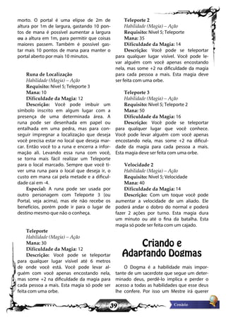 39
morto. O portal é uma elipse de 2m de
altura por 1m de largura, gastando 10 pon-
tos de mana é possível aumentar a largura
ou a altura em 1m, para permitir que coisas
maiores passem. Também é possível gas-
tar mais 10 pontos de mana para manter o
portal aberto por mais 10 minutos.
Runa de Localização
Habilidade (Magia) – Ação
Requisito: Nível 5; Teleporte 3
Mana: 10
Dificuldade da Magia: 12
Descrição: Você pode imbuir um
símbolo inscrito em algum lugar com a
presença de uma determinada área. A
runa pode ser desenhada em papel ou
entalhada em uma pedra, mas para con-
seguir impregnar a localização que deseja
você precisa estar no local que deseja mar-
car. Então você to a runa e encerra a infor-
mação ali. Levando essa runa com você,
se torna mais fácil realizar um Teleporte
para o local marcado. Sempre que você ti-
ver uma runa para o local que deseja ir, o
custo em mana cai pela metade e a dificul-
dade cai em -4.
Especial: A runa pode ser usada por
outro personagem com Teleporte 3 (ou
Portal, veja acima), mas ele não recebe os
benefícios, porém pode ir para o lugar de
destino mesmo que não o conheça.
Teleporte
Habilidade (Magia) – Ação
Mana: 30
Dificuldade da Magia: 12
Descrição: Você pode se teleportar
para qualquer lugar visível até 6 metros
de onde você está. Você pode levar al-
guém com você apenas encostando nela,
mas some +2 na dificuldade da magia para
cada pessoa a mais. Esta magia só pode ser
feita com uma orbe.
Teleporte 2
Habilidade (Magia) – Ação
Requisito: Nível 5; Teleporte
Mana: 35
Dificuldade da Magia: 14
Descrição: Você pode se teleportar
para qualquer lugar visível. Você pode le-
var alguém com você apenas encostando
nela, mas some +2 na dificuldade da magia
para cada pessoa a mais. Esta magia deve
ser feita com uma orbe.
Teleporte 3
Habilidade (Magia) – Ação
Requisito: Nível 5; Teleporte 2
Mana: 50
Dificuldade da Magia: 16
Descrição: Você pode se teleportar
para qualquer lugar que você conhece.
Você pode levar alguém com você apenas
encostando nela, mas some +2 na dificul-
dade da magia para cada pessoa a mais.
Esta magia deve ser feita com uma orbe.
Velocidade 2
Habilidade (Magia) – Ação
Requisito: Nível 5; Velocidade
Mana: 40
Dificuldade da Magia: 14
Descrição: Com um toque você pode
aumentar a velocidade de um aliado. Ele
poderá andar o dobro do normal e poderá
fazer 2 ações por turno. Esta magia dura
um minuto ou até o fina da batalha. Esta
magia só pode ser feita com um cajado.
Criando e
Adaptando Dogmas
O Dogma é a habilidade mais impor-
tante de um sacerdote que segue um deter-
minado deus, perdê-lo implica e perder o
acesso a todas as habilidades que esse deus
lhe confere. Por isso um Mestre irá querer
 