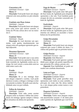 4 Classe
Concentrar o Ki
Habilidade (Técnica) – Ação
Mana: 10
Descrição: Você pode fazer um ataque
corporal com seus punhos ou pés rolando
3d6.
Combate com Duas Armas
Habilidade – Suporte
Descrição: Você pode fazer um ataque
para cada arma que estiver usando. A
soma da FN das armas deve ser no máxi-
mo 2.
Combate Tático
Habilidade – Reação
Descrição: Se você derrotar um opo-
nente, você ganha imediatamente um
ataque extra em qualquer oponente que es-
teja adjacente.
Desarmar Oponente
Habilidade (Técnica) – Ação
Mana: 20
Descrição: Você pode usar a sua arma
para tirar a arma do seu oponente. Faça um
teste resistido de Agilidade contra seu in-
imigo. Se você vencer, a arma dele cairá no
chão entre você e ele.
Evasão
Habilidade – Reação
Mana: 20
Descrição: Se o seu inimigo fizer
um ataque corporal e acertar, você pode
declarar evasão, e obrigar o inimigo a rolar
novamente os dados. Só pode usar esta ha-
bilidade uma vez por rodada.
Falhas da Armadura
Habilidade – Suporte
Descrição: Você sabe como acertar
ataques entre as frestas e falhas das arma-
duras do inimigo. Ignore sempre o bônus
de armadura da defesa do oponente.
Fuga de Mestre
Habilidade (Técnica) – Suporte
Descrição: Você pode rolar 3d6 quan-
do fizer testes de Agilidade para despistar
oponentes e dar nós. Você também pode
escapar de nós ou correntes vencendo um
teste de Agilidade.
Furtividade
Habilidade – Suporte
Descrição: Você pode rolar 3d6 quan-
do fizer testes de Agilidades para se mov-
imentar em silêncio, se esconder e furtar
bolsos (se for proficiente).
Golpe Devastador
Habilidade – Ação
Mana: 30
Descrição: Você pode fazer um ataque
corporal que causa o dobro de dano, e a
vítima não poderá agir no próximo turno.
Golpe Preciso
Habilidade (Técnica) – Suporte
Requisito: Arte Marcial 1
Descrição: Você pode ignorar a penal-
idade para atingir um ponto específico de
seu oponente (Ex: cabeça. pernas, etc).
Especial: Essa habilidade só pode ser
usada com combate desarmado.
Lutar as Cegas
Habilidade (Técnica) – Suporte
Requisito: Combate Tático
Descrição: Você pode perceber seus
oponentes com todos os seus sentidos. A
privação da visão não lhe deixa indefe-
so, e um ataque pelas costas nunca o sur-
preenderá.
Pequeno Gafanhoto
Habilidade (Técnica) – Suporte
Descrição: Todos seus ataques corpo-
rais desarmados causam +1 de dano para
cada 2 pontos de Agilidade que você tiver.
 
