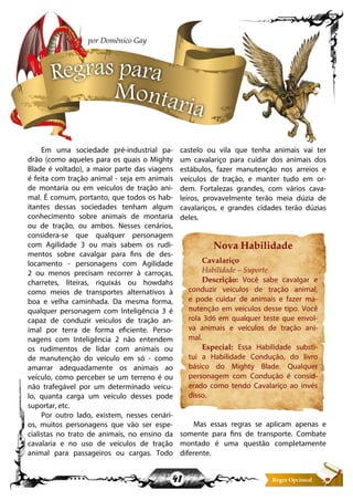 41
Em uma sociedade pré-industrial pa-
drão (como aqueles para os quais o Mighty
Blade é voltado), a maior parte das viagens
é feita com tração animal - seja em animais
de montaria ou em veículos de tração ani-
mal. É comum, portanto, que todos os hab-
itantes dessas sociedades tenham algum
conhecimento sobre animais de montaria
ou de tração, ou ambos. Nesses cenários,
considera-se que qualquer personagem
com Agilidade 3 ou mais sabem os rudi-
mentos sobre cavalgar para fins de des-
locamento - personagens com Agilidade
2 ou menos precisam recorrer à carroças,
charretes, liteiras, riquixás ou howdahs
como meios de transportes alternativos à
boa e velha caminhada. Da mesma forma,
qualquer personagem com Inteligência 3 é
capaz de conduzir veículos de tração an-
imal por terra de forma eficiente. Perso-
nagens com Inteligência 2 não entendem
os rudimentos de lidar com animais ou
de manutenção do veículo em só - como
amarrar adequadamente os animais ao
veículo, como perceber se um terreno é ou
não trafegável por um determinado veícu-
lo, quanta carga um veículo desses pode
suportar, etc.
Por outro lado, existem, nesses cenári-
os, muitos personagens que vão ser espe-
cialistas no trato de animais, no ensino da
cavalaria e no uso de veículos de tração
animal para passageiros ou cargas. Todo
castelo ou vila que tenha animais vai ter
um cavalariço para cuidar dos animais dos
estábulos, fazer manutenção nos arreios e
veículos de tração, e manter tudo em or-
dem. Fortalezas grandes, com vários cava-
leiros, provavelmente terão meia dúzia de
cavalariços, e grandes cidades terão dúzias
deles.
Nova Habilidade
Cavalariço
Habilidade – Suporte
Descrição: Você sabe cavalgar e
conduzir veículos de tração animal,
e pode cuidar de animais e fazer ma-
nutenção em veículos desse tipo. Você
rola 3d6 em qualquer teste que envol-
va animais e veículos de tração ani-
mal.
Especial: Essa Habilidade substi-
tui a Habilidade Condução, do livro
básico do Mighty Blade. Qualquer
personagem com Condução é consid-
erado como tendo Cavalariço ao invés
disso.
Mas essas regras se aplicam apenas e
somente para fins de transporte. Combate
montado é uma questão completamente
diferente.
Regras para
Montaria
por Domênico Gay
 