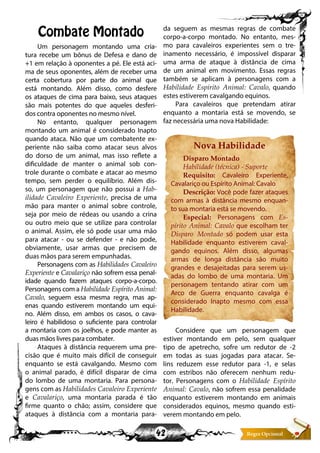 42
Combate Montado
Um personagem montando uma cria-
tura recebe um bônus de Defesa e dano de
+1 em relação à oponentes a pé. Ele está aci-
ma de seus oponentes, além de receber uma
certa cobertura por parte do animal que
está montando. Além disso, como desfere
os ataques de cima para baixo, seus ataques
são mais potentes do que aqueles desferi-
dos contra oponentes no mesmo nível.
No entanto, qualquer personagem
montando um animal é considerado Inapto
quando ataca. Não que um combatente ex-
periente não saiba como atacar seus alvos
do dorso de um animal, mas isso reflete a
dificuldade de manter o animal sob con-
trole durante o combate e atacar ao mesmo
tempo, sem perder o equilíbrio. Além dis-
so, um personagem que não possui a Hab-
ilidade Cavaleiro Experiente, precisa de uma
mão para manter o animal sobre controle,
seja por meio de rédeas ou usando a crina
ou outro meio que se utilize para controlar
o animal. Assim, ele só pode usar uma mão
para atacar - ou se defender - e não pode,
obviamente, usar armas que precisem de
duas mãos para serem empunhadas.
Personagens com as Habilidades Cavaleiro
Experiente e Cavalariço não sofrem essa penal-
idade quando fazem ataques corpo-a-corpo.
Personagens com a Habilidade Espírito Animal:
Cavalo, seguem essa mesma regra, mas ap-
enas quando estiverem montando um equi-
no. Além disso, em ambos os casos, o cava-
leiro é habilidoso o suficiente para controlar
a montaria com os joelhos, e pode manter as
duas mãos livres para combater.
Ataques à distância requerem uma pre-
cisão que é muito mais difícil de conseguir
enquanto se está cavalgando. Mesmo com
o animal parado, é difícil disparar de cima
do lombo de uma montaria. Para persona-
gens com as Habilidades Cavaleiro Experiente
e Cavalariço, uma montaria parada é tão
firme quanto o chão; assim, considere que
ataques à distância com a montaria para-
da seguem as mesmas regras de combate
corpo-a-corpo montado. No entanto, mes-
mo para cavaleiros experientes sem o tre-
inamento necessário, é impossível disparar
uma arma de ataque à distância de cima
de um animal em movimento. Essas regras
também se aplicam à personagens com a
Habilidade Espirito Animal: Cavalo, quando
estes estiverem cavalgando equinos.
Para cavaleiros que pretendam atirar
enquanto a montaria está se movendo, se
faz necessária uma nova Habilidade:
Nova Habilidade
Disparo Montado
Habilidade (técnica) - Suporte
Requisito: Cavaleiro Experiente,
Cavalariço ou Espírito Animal: Cavalo
Descrição: Você pode fazer ataques
com armas à distância mesmo enquan-
to sua montaria está se movendo.
Especial: Personagens com Es-
pírito Animal: Cavalo que escolham ter
Disparo Montado só podem usar esta
Habilidade enquanto estiverem caval-
gando equinos. Além disso, algumas
armas de longa distância são muito
grandes e desajeitadas para serem us-
adas do lombo de uma montaria. Um
personagem tentando atirar com um
Arco de Guerra enquanto cavalga é
considerado Inapto mesmo com essa
Habilidade.
Considere que um personagem que
estiver montando em pelo, sem qualquer
tipo de apetrecho, sofre um redutor de -2
em todas as suas jogadas para atacar. Se-
lins reduzem esse redutor para -1, e selas
com estribos não oferecem nenhum redu-
tor. Personagens com o Habilidade Espírito
Animal: Cavalo, não sofrem essa penalidade
enquanto estiverem montando em animais
considerados equinos, mesmo quando esti-
verem montando em pelo.
 