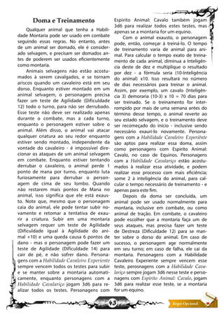 43
Doma e Treinamento
Qualquer animal que tenha a Habili-
dade Montaria pode ser usado em combate
seguindo essas regras. No entanto, antes
de um animal ser domado, ele é consider-
ado selvagem, e precisam ser domados an-
tes de poderem ser usados eficientemente
como montaria.
Animais selvagens não estão acostu-
mados à serem cavalgados, e se tornam
ariscos quando um cavaleiro está em seu
dorso. Enquanto estiver montado em um
animal selvagem, o personagem precisa
fazer um teste de Agilidade (Dificuldade
12) todo o turno, para não ser derrubado.
Esse teste não deve ser realizado apenas
durante o combate, mas a cada turno,
enquanto o personagem estiver sobre o
animal. Além disso, o animal vai atacar
qualquer criatura ao seu redor enquanto
estiver sendo montado, independente da
vontade do cavaleiro - é impossível dire-
cionar os ataques de um animal selvagem
em combate. Enquanto estiver tentando
derrubar o cavaleiro, o animal perde 1
ponto de mana por turno, enquanto luta
furiosamente para derrubar o person-
agem de cima de seu lombo. Quando
não restarem mais pontos de Mana no
animal, isso significa que ele está exaus-
to. Note que, mesmo que o personagem
caia do animal, ele pode tentar subir no-
vamente e retomar a tentativa de exau-
rir a criatura. Subir em uma montaria
selvagem requer um teste de Agilidade
(Dificuldade igual à Agilidade do ani-
mal +10) e uma queda causa 6 pontos de
dano - mas o personagem pode fazer um
teste de Agilidade (Dificuldade 14) para
cair de pé, e não sofrer dano. Persona-
gens com a Habilidade Cavaleiro Experiente
sempre vencem todos os testes para subir
e se manter sobre a montaria automati-
camente, enquanto personagens com a
Habilidade Cavalariço jogam 3d6 para re-
alizar todos os testes. Personagens com
Espirito Animal: Cavalo também jogam
3d6 para realizar todos estes testes, mas
apenas se a montaria for um equino.
Com o animal exausto, o personagem
pode, então, começar à treiná-lo. O tempo
de treinamento varia de animal para ani-
mal. Para calcular o tempo exato de treina-
mento de cada animal, diminua a Inteligên-
cia deste de dez e multiplique o resultado
por dez - a fórmula seria (10-Inteligência
do animal) x10. Isso resultará no número
de dias necessários para treinar o animal.
Assim, por exemplo, um cavalo (Inteligên-
cia 3) demoraria (10-3) x 10 = 70 dias para
ser treinado. Se o treinamento for inter-
rompido por mais de uma semana antes do
término desse tempo, o animal reverte ao
seu estado selvagem, e o treinamento deve
ser recomeçado do início - inclusive sendo
necessário exauri-lo novamente. Persona-
gens com a Habilidade Cavaleiro Experiênte
são aptos para realizar essa doma, assim
como personagens com Espirito Animal:
Cavalo, no caso de Equinos. Personagens
com a Habilidade Cavalariço estão acostu-
mados à realizar essa atividade, e podem
realizar esse processo com mais eficiência;
some 2 à inteligência do animal, para cal-
cular o tempo necessário de treinamento - e
apenas para este fim.
Depois da doma ser concluída, um
animal pode ser usado normalmente para
montaria, inclusive em combate, ou como
animal de tração. Em combate, o cavaleiro
pode escolher que a montaria faça um de
seus ataques, mas precisa fazer um teste
de Destreza (Dificuldade 12) para se man-
ter sobre o dorso do animal. Em caso de
sucesso, o personagem age normalmente
em seu turno; em caso de falha, ele cai da
montaria. Personagens com a Habilidade
Cavaleiro Experiente sempre vencem esse
teste, perosnagens com a Habilidade Cava-
lariço sempre jogam 3d6 nesse teste e perso-
nagens com Espirito Animal: Cavalo, jogam
3d6 para realizar esse teste, se a montaria
for um equino.
 