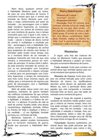 44
Além disso, qualquer animal com
a Habilidade Montaria pode ser treina-
do para ser uma Montaria de Guerra. É
necessário tempo para que o animal seja
treinado de forma eficiente para com-
bate, e exige conhecimento por parte do
treinado - um personagem com a Habili-
dade Cavaleiro Experiente ou Cavalariço
pode treinar um animal de montaria para
ser uma montaria de guerra, mas o tempo
necessário para isso é igual a três vezes o
tempo que a montaria levou para ser do-
mada - calcule o tempo de doma normal
do animal, e multiplique o resultado por
três - personagens com a Habilidade Cav-
alariço somam 2 à Inteligência do animal
para propósitos de calcular esse tempo. O
treinador pode mudar nesse tempo, mas
se a montaria deixar de ser treinada a
qualquer momento por mais do que uma
semana, o treinamento precisa ser reini-
ciado do principio. O tempo total é defini-
do pelo primeiro treinador do animal. As-
sim, se um personagem com Cavalariço
começar o treinamento e depois entregar
o animal para um personagem com Cava-
leiro Experiente, o tempo de treinamento
será mais curto. Essas mesmas regras são
válidas para o treinamento de equinos por
parte de personagens com a Habilidade
Espírito Animal: Cavalo.
Além de poder atacar junto com seus
cavaleiros, montarias de guerra também
são melhores combatentes do que animais
treinados apenas para montaria. Aumente
a Agilidade, a Vontade e a Defesa do ani-
mal em 1 e adicione 10 pontos de vida ao
total do animal. Escolha então uma dessas
características (Agilidade, Vontade, Defesa
ou Pontos de Vida) e duplique o bônus a
ser recebido - +2 em Agilidade, Vontade
ou Força, ou +10 Pontos de Vida.
Montarias Especiais e Companhei-
ros Animais podem receber treinamento
para se tornarem montarias de guerra,
desde que possuam a Habilidade Mon-
taria.
Nova Habilidade
Montaria de Guerra
Habilidade - Suporte
Requisitos: Montaria
Descrição: Você foi treinado para
combate, estando acima da média dos
animais da sua raça. Você recebe +1
em Agilidade, Vontade e Defesa e adi-
ciona ganha 10 pontos de vida a mais.
Em uma dessas características (Agili-
dade, Vontade, Defesa ou Pontos de
Vida) você é particularmente dotado,
recebendo o dobro do bônus.
Montarias
À seguir, uma lista das criaturas de-
scritas no Monstrum Codex que possuem
a Habilidade Montaria e podem ser treina-
dos para se tornarem Montarias de Guerra.
Custo normal: Custo para comprar um
animal desse tipo treinado apenas para ser-
vir de montaria (sem ajustes na ficha).
Montaria de Guerra: Custo para com-
prar um animal treinado para servir como
Montaria de Guerra (os modificadores
descritos acima devem ser aplicados pelo
Mestre ou, com a permissão deste, pelo
jogador que está comprando a montaria).
Excessão feita ao burro, que não pode ser
treinado como montaria de guerra.
Carga: A Carga diz respeito à quantos
cavaleiros de tamanho médio podem caval-
gar a criatura ao mesmo tempo. Uma cria-
tura pode carregar um cavaleiro a mais em
viagens - mas não em combate - mas sua
velocidade é reduzida à metade. Para cav-
aleiros pequenos, dobre o valor de carga.
Uma criatura pode carregar cerca de 100 kg
de carga morta no lugar de um cavaleiro.
Velocidade: Quantos quilômetros um
animal desse tipo pode percorrer por dia,
com paradas regulares para comer e des-
 