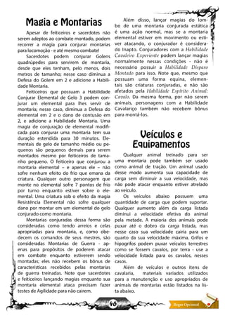 46
Magia e Montarias
Apesar de feiticeiros e sacerdotes não
serem adeptos ao combate montado, podem
recorrer a magia para conjurar montarias
para locomoção - e até mesmo combate!
Sacerdotes podem conjurar Golens
quadrúpedes para servirem de montaria,
desde que eles tenham, pelo menos, dois
metros de tamanho; nesse caso diminua a
Defesa do Golem em 2 e adicione a Habili-
dade Montaria.
Feiticeiros que possuam a Habilidade
Conjurar Elemental de Gelo 3 podem con-
jurar um elemental para lhes servir de
montaria; nesse caso, diminua a Defesa do
elemental em 2 e o dano de contusão em
2, e adicione a Habilidade Montaria. Uma
magia de conjuração de elemental modifi-
cada para conjurar uma montaria tem sua
duração estendida para 30 minutos. Ele-
mentais de gelo de tamanho médio ou pe-
quenos são pequenos demais para serem
montados mesmo por feiticeiros de tama-
nho pequeno. O feiticeiro que conjurou a
montaria elemental – e apenas ele – não
sofre nenhum efeito do frio que emana da
criatura. Qualquer outro personagem que
monte no elemental sofre 7 pontos de frio
por turno enquanto estiver sobre o ele-
mental. Uma criatura sob o efeito da magia
Resistência Elemental não sofre qualquer
dano por montar em um elemental do gelo
conjurado como montaria.
Montarias conjuradas dessa forma são
consideradas como tendo arreios e celas
apropriadas para montaria, e, como obe-
decem os comandos de seus mestres, são
consideradas Montarias de Guerra - ap-
enas para propósitos de poderem atacar
em combate enquanto estiverem sendo
montadas; eles não recebem os bônus de
características recebidos pelas montarias
de guerra treinadas. Note que sacerdotes
e feiticeiros lançando magias enquanto sua
montaria elemental ataca precisam fazer
testes de Agilidade para não cairem.
Além disso, lançar magias do lom-
bo de uma montaria conjurada estática
é uma ação normal, mas se a montaria
elemental estiver em movimento ou esti-
ver atacando, o conjurador é considera-
do Inapto. Conjuradores com a Habilidade
Cavaleiro Experiente podem lançar magias
normalmente nessas condições - não é
necessário possuir a Habilidade Disparo
Montado para isso. Note que, mesmo que
possuam uma forma equina, elemen-
tais são criaturas conjuradas, e não são
afetados pela Habilidade Espírito Animal:
Cavalo. Da mesma forma, por não serem
animais, personagens com a Habilidade
Cavalariço também não recebem bônus
para montá-los.
Veículos e
Equipamentos
Qualquer animal treinado para ser
uma montaria pode também ser usado
como animal de tração. Um animal usado
desse modo aumenta sua capacidade de
carga sem diminuir a sua velocidade, mas
não pode atacar enquanto estiver atrelado
ao veiculo.
Os veículos abaixo possuem uma
quantidade de carga que podem suportar.
Qualquer aumento além da carga listada
diminui a velocidade efetiva do animal
pela metade. A maioria dos animais pode
puxar até o dobro da carga listada, mas
nesse caso sua velocidade cairia para um
quarto da sua velocidade máxima. Grifos e
hipogrifos podem puxar veículos terrestres
como se fossem cavalos, por terra - use a
velocidade listada para os cavalos, nesses
casos.
Além de veículos e outros itens de
cavalaria, materiais variados utilizados
para a manutenção e uso apropriados de
animais de montarias estão listados na lis-
ta abaixo.
 