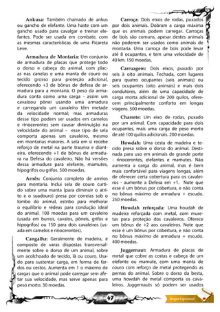 47
Ankusa: Também chamado de ankus
ou gancho de elefante. Uma haste com um
gancho usado para cavalgar e treinar ele-
fantes. Pode ser usada em combate, com
as mesmas características de uma Picareta
Leve.
Armadura de Montaria: Um conjunto
de armadura de placas que protege todo
o dorso e cabeça do animal, com plac-
as nas canelas e uma manta de couro ou
tecido grosso para proteção adicional,
oferecendo +3 de bônus de defesa de ar-
madura para a montaria. O peso da arma-
dura conta como uma carga - assim um
cavaloou pônei usando uma armadura
e carregando um cavaleiro têm metade
da velocidade normal; mas armaduras
desse tipo podem ser usados em camelos
e rinocerontes sem causar diminuição na
velocidade do animal - esse tipo de sela
comporta apenas um cavaleiro, mesmo
em montarias maiores. A sela em si recebe
reforço de metal na parte traseira e diant-
eira, oferecendo +1 de bônus de armadu-
ra na Defesa do cavaleiro. Não há versões
dessa armadura para elefante, mamutes,
hipogrifos ou grifos. 500 moedas.
Arnês: Conjunto completo de arreios
para montaria. Inclui sela de couro curti-
do sobre uma manta (para diminuir o atri-
to e o suadouro) presa por correias sob o
lombo do animal, estribo para melhorar
o equilíbrio e rédeas para condução ideal
do animal. 100 moedas para um cavaleiro
(usada em burros, cavalos, pôneis, grifos e
hipogrifos) ou 150 para dois cavaleiros (us-
ada em camelos e rinocerontes).
Cangalha: Geralmente de madeira, é
composto de varas dispostas transversal-
mente sobre o dorso de um animal, sobre
um acolchoado de tecido, lã ou couro. Usa-
do para sustentar carga, em forma de far-
dos ou cestos. Aumenta em 1 o máximo de
cargas que o animal pode carregar sem afe-
tar sua velocidade, mas serve apenas para
peso morto. 30 moedas.
Carroça: Dois eixos de rodas, puxados
por dois animais. Dobram a carga máxima
que os animais podem carregar. Carroças
de bois são comuns, apesar destes animais
não poderem ser usados como animais de
montaria. Uma carroça de bois pode levar
até 8 ocupantes, e tem uma velocidade de
40 km. 150 moedas.
Carruagem: Dois eixos, puxado por
seis à oito animais. Fechada, com lugares
para quatro ocupantes (seis animais) ou
seis ocupantes (oito animais) e mais dois
condutores, além de uma capacidade de
carga morta adicional de 200 quilos, ofere-
cem principalmente conforto em longas
viagens. 500 moedas.
Charrete: Um eixo de rodas, puxado
por um animal. Com capacidade para dois
ocupantes, mais uma carga de peso morto
de até 100 quilos adicionais. 200 moedas.
Howdah: Uma cesta de madeira e te-
cido presa sobre o dorso do animal. Desti-
nada para uso em animais de grande porte
- rinocerontes, elefantes e mamutes. Não
aumenta a carga do animal, mas é bem
mais confortável para viagens longas, além
de oferecer certa cobertura para os cavalei-
ros - aumente a Defesa em +1. Note que
esse é um bônus por cobertura, e não conta
no bônus máximo de armadura + escudo.
250 moedas.
Howdah reforçada: Uma houdah de
madeira reforçada com metal, com mure-
tas para proteção dos cavaleiros. Oferece
um bônus de +2 aos cavaleiros. Note que
esse é um bônus por cobertura, e não conta
no bônus máximo de armadura + escudo.
400 moedas.
Juggernaut: Armadura de placas de
metal que cobre as costas e cabeça de um
elefante ou mamute, com uma manta de
couro com reforço de metal protegendo as
pernas do animal. Sobre o dorso da besta,
uma howdah de metal comporta os cava-
leiros. Juggernauts só podem ser usados
 