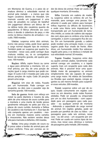 48
em Montarias de Guerra, e o peso da ar-
madura diminui a velocidade normal do
animal pela metade – a menos que não
hajam cavaleiros dentro do Howdah. Um
mamute usando um juggernaut é uma
visão de pesadelo no campo de batalha!
Um juggernaut oferece um bônus de +4
na defesa tanto dos cavaleiros quanto do
paquiderme. O Bônus oferecido aos cava-
leiros é devido à cobertura da peça, e não
conta no bônus máximo de armadura + es-
cudo. 7000 moedas.
Liteira: suspensa entre dois animais.
Como não possui rodas, pode levar apenas
a carga normal daquele tipo de montaria.
Também pode ser suspenso por quatro hu-
manoides - nesse caso, pode carregar duas
criaturas médias, ou, se os carregadores
forem de tamanho grande, até quatro pes-
soas. 100 moedas.
Rações: Alfafa, capim fresco ou carne
e água para alimentar a montaria. Um an-
imal precisa, por dia, de uma porção de
rações igual à carga máxima que pode car-
regar. O custo é de 5 moedas por cada uma
dessas porções de ração. Cada 20 porções
pesam uma carga.
Riquixá: Um eixo de rodas, Puxado
por um humanoide. Pode carregar um
ocupante, ou dois caso o puxador seja de
tamanho grande. 100 moedas.
Sela de guerra: Arnês com reforço em
metal na parte dianteira e traseira da sela,
além de uma máscara de couro curtido para
a montaria e uma manta de tecido grosso
geralmente reforçada no peito por tiras ou
placas de couro curtido. Aumenta a Defesa
do cavaleiro e da montaria em 1. Esse tipo de
sela comporta apenas um cavaleiro - mes-
mo em montarias maiores como camelos
e rinocerontes. Não existem versões dessa
sela para mamutes e elefantes. 250 moedas.
Selim: Uma peça simples de couro ou
lã presa sobre o lombo do animal para adi-
cionar conforto. Presa por correias ao re-
dor do dorso do animal. Pode ser usada em
qualquer montaria. 50 moedas.
Silla: Consiste em cadeira de madei-
ra, suspensa sobre os ombros de um hu-
manoide, para carregar uma pessoa. Ger-
almente é usado por nobres para transpor
trilhas íngremes ou difíceis de locomover,
e onde uma liteira seria impraticável. Se
transportado por um humanoide de tama-
nho médio, as costas da cadeira são equipa-
das com alças para os ombros e/ou testa do
carregador, e assim o passageiro fica de cos-
tas. Em um humanoide grande, a cadeira
pode receber uma armação maior, e o pas-
sageiro pode ficar virado de frente. Além
disso, um humanoide médio fica sobrecar-
regado pelo peso, e se desloca à metade de
sua velocidade normal. 50 moedas.
Tapete Voador: Suspenso entre dois
ou quatro animais alados. Geralmente cada
animal carrega um cavaleiro, e o tapete
suporta mais um ocupante para cada dois
animais. Não é possível levar uma quan-
tidade maior de passageiros; os animais
simplesmente não são capazes de erguer
uma carga maior. Há relatos de Sacerdotes
ou Druidas que usariam águias, corujas gi-
gantes ou até mesmo fenixês para suspend-
er esses veículos. 200 moedas.
Trenó: suspenso sobre um par de es-
quis. Usado comumente em regiões com
neve ou em desertos, onde rodas ficariam
atoladas. Pode ser puxado ou empurrado
por um ou dois humanoides - com capaci-
dade para um passageiro para cada pux-
ador - ou qualquer animal de montaria
- dobrando a capacidade de carga normal
do animal. Em regiões geladas, pode ser
puxado por parelhas de cães ou lobos - um
passageiro para cada seis animais, nesse
caso - ou até ursos - um ocupante por ani-
mal. Pode ser usado em outros tipos de ter-
renos, mas nesse caso, diminua o número
de passageiros pela metade. 200 moedas.
 