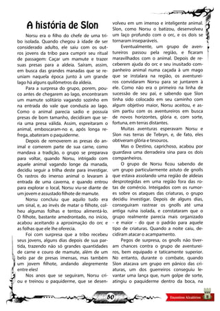 50
A história de Slon
Norsu era o filho do chefe de uma tri-
bo isolada. Quando chegou à idade de ser
considerado adulto, ele saiu com os out-
ros jovens da tribo para cumprir seu ritual
de passagem: Caçar um mamute e trazer
suas presas para a aldeia. Saíram, assim,
em busca das grandes manadas que se re-
uniam naquela época junto à um grande
lago há alguns quilômetros da aldeia.
Para a surpresa do grupo, porem, pou-
co antes de chegarem ao lago, encontraram
um mamute solitário vagando sozinho em
na entrada do vale que conduzia ao lago.
Como o animal parecia sadio e possuía
presas de bom tamanho, decidiram que se-
ria uma presa válida. Assim, espreitaram o
animal, emboscaram-no e, após longa re-
frega, abateram o paquiderme.
Depois de removerem as presas do an-
imal e comerem parte de sua carne, como
mandava a tradição, o grupo se preparava
para voltar, quando Norsu, intrigado com
aquele animal vagando longe da manada,
decidiu seguir a trilha deste para investigar.
Os rastros do imenso animal o levaram à
entrada de uma caverna, e quando entrou
para explorar o local, Norsu viu-se diante de
um jovem e assustado filhote de mamute.
Norsu concluiu que aquilo tudo era
um sinal, e, ao invés de matar o filhote, col-
heu algumas folhas e tentou alimentá-lo.
O filhote, bastante amedrontado, no início,
acabou aceitando a aproximação do orc e
as folhas que ele lhe oferecia.
Foi com surpresa que a tribo recebeu
seus jovens, alguns dias depois de sua par-
tida, trazendo não só grandes quantidades
de carne e couro de mamute, além de um
belo par de presas imensas, mas também
um jovem filhote, andando alegremente
entre eles!
Nos anos que se seguiram, Norsu cri-
ou e treinou o paquiderme, que se desen-
volveu em um imenso e inteligente animal.
Slon, como Norsu o batizou, desenvolveu
um laço profundo com o orc, e os dois se
tornaram inseparáveis.
Eventualmente, um grupo de aven-
tureiros passou pela região, e ficaram
maravilhados com o animal. Depois de re-
ceberem ajuda do orc e seu inusitado com-
panheiro animal numa caçada à um mago
que se instalara na região, os aventurei-
ros convidaram Norsu para se juntarem à
ele. Como não era o primeiro na linha de
sucessão de seu pai, e sabendo que Slon
tinha sido colocado em seu caminho com
algum objetivo maior, Norsu aceitou, e as-
sim partiu com os aventureiros em busca
de novos horizontes, glória e, com sorte,
fortuna, em terras distantes.
Muitas aventuras esperavam Norsu e
Slon nas terras de Tebryn, e, de fato, eles
obtiveram glória e tesouros.
Mas o Destino, caprichoso, acabou por
guardava uma derradeira sina para os dois
companheiros.
O grupo de Norsu ficou sabendo de
um grupo particularmente astuto de gnolls
que estava assolando uma região de aldeias
desprotegidas em uma região fora das ro-
tas de comércio. Inteigados com os rumor-
es sobre os ataques das criaturas, o grupo
decidiu investigar. Depois de alguns dias,
conseguiram rastrear os gnolls até uma
antiga ruína isolada, e constataram que o
grupo realmente parecia mais organizado
- e maior - do que o padrão para aquele
tipo de criaturas. Quando a noite caiu, de-
cidiram atacar o acampamento.
Pegos de surpresa, os gnolls não tiver-
am chances contra o grupo de aventurei-
ros, bem equipado e taticamente superior.
No entanto, durante o combate, quando
Slon atacava um grupo em pânico das cri-
aturas, um dos guerreiros conseguiu le-
vantar uma lança que, num golpe de sorte,
atingiu o paquiderme dentro da boca, na
 