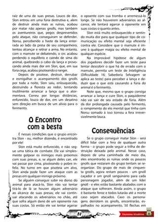 51
raiz de uma de suas presas. Louco de dor,
Slon entrou em uma fúria destrutiva e, alem
de destruir ainda mais as ruínas, acabou
por matar não apenas gnolls, mas também
os aventureiros que, pegos desprevenidos
pelo ataque, não conseguiram se defender.
Norsu, percebendo a haste da lança enter-
rada ao lado da presa de seu companheiro,
tentou alcançar e retirar a arma. No entanto,
com o mamute se debatendo, o orc acabou
perdendo o equilíbrio e caindo de sima do
animal, quebrando o cabo da lança e provo-
cando ainda mais dor em Slon, que, em sua
fúria cega, acabou pisoteando o ranger.
Depois de pisotear, destruir, derrubar
e esmigalhar o acampamento dos gnolls
por toda a noite, Slon saiu, enlouquecido,
destruindo a floresta ao redor, tentando
inutilmente arrancar a lança que o ator-
mentava. Correu por longas distâncias,
enfurecido, louco de dor, em um desatino
sem direção em busca de um alívio para o
ferimento.
O Encontro
com a besta
É nessas condições que o grupo encon-
tra Slon - ou, melhor dizendo, é encontrado
por ele!
Slon está muito enfurecido, e não seg-
ue uma tática de combate. Ele vai simples-
mente golpear os inimigos mais próximos
com suas presas, e, se algum deles cair, ele
vai passar por cima, pisoteando o pobre in-
feliz. No turno em que pisoteia um alvo,
Slon ainda pode fazer um ataque com as
presas em qualquer inimigo próximo.
Se alguém conseguir subir no dorso do
animal para atacá-lo, Slon não vai tentar
tirá-lo de lá se houver algum adversário
ao alcance de suas presas; ele vai contin-
uar atacando os adversários no chão, até
que sofra algum dano de um oponente nas
suas costas. Só então ele vai tentar agarrar
o opoente com sua tromba e arremessá-lo
longe. Se não houverem adversários ao al-
cance, ele tentará agarrar o oponente em
suas costas o quanto antes.
Slon está muito enlouquecido e sentin-
do muita dor para que qualquer tipo de co-
municação ou efeito mental seja eficiente
contra ele. Considere que o mamute é im-
une à qualquer magia ou efeito mental de
qualquer espécie.
Na improvável hipótese de algum
dos jogadores decidir fazer um teste para
tentar descobrir o que há de errado com o
mamute, permita um teste de Inteligência
(Dificuldade 16; Sabedoria Selvagem se
aplica ao teste) para perceber a lança e de-
duzir que o que está causando a fúria do
animal é o ferimento.
Note que, mesmo que o grupo consiga
arrancar a lança e cure Slon, o paquiderme
não vai sair de seu estado de fúria. Além
da dor prolongada causada pelo fermento,
o rompimento do elo mental que tinha com
Norsu somado à isso tornou a fera irrever-
sivelmente louca.
Consequências
Se o grupo conseguir matar Slon - será
difícil lidar com a fera de qualquer outra
forma - o grupo pode seguir a trilha de de-
struição deixada pelo animal. Nesse caso,
depois de uma caminhada de meio dia,
eles encontrarão as ruínas onde os poucos
gnolls que restaram do grupo tentam se re-
organizar. Do grupo de mais de cinquen-
ta gnolls, agora restam poucos - um gnoll
caçador e um gnoll sanguinário para cada
personagem jogador, além de um líder
gnoll - e eles estão bastante abalados com o
ataque que sofreram. Ainda assim, o grupo
é bastante feroz e todos lutarão até a morte
caso sejam atacados. Caso os persona-
gens derrotem os gnolls, encontrarão, es-
palhados no acampamento, 50 flechas em
 