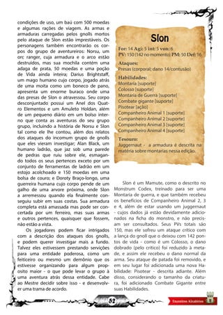52
condições de uso, um baú com 500 moedas
e algumas rações de viagem. As armas e
armaduras carregadas pelos gnolls mortos
pelo ataque de Slon estão imprestáveis. Os
personagens também encontrarão os cor-
pos do grupo de aventureiros: Norsu, um
orc ranger, cuja armadura e o arco estão
destruídos, mas sua mochila contém uma
adaga de prata, 50 moedas e uma poção
de Vida ainda inteira; Darius Brightstaff,
um mago humano cujo corpo, jogado atrás
de uma moita como um boneco de pano,
apresenta um enorme buraco onde uma
das presas de Slon o atravessou. Seu corpo
desconjuntado possui um Anel dos Quat-
ro Elementos e um Amuleto Holdan, além
de um pequeno diário em um bolso inter-
no que conta as aventuras do seu grupo
grupo, incluindo a história de Norsu e Slon
tal como ele lhe contou, além dos relatos
dos ataques do incomum grupo de gnolls
que eles vieram investigar; Alan Black, um
humano ladrão, que jaz sob uma parede
de pedras que ruiu sobre ele, esmagan-
do todos os seus pertences exceto por um
conjunto de ferramentas de ladrão em um
estojo acolchoado e 150 moedas em uma
bolsa de couro; e Doroty Braço-longo, uma
guerreira humana cujo corpo pende de um
galho de uma arvore próxima, onde Slon
a arremessou quando ela finalmente con-
seguiu subir em suas costas. Sua armadura
completa está amassada mas pode ser con-
certada por um ferreiro, mas suas armas
e outros pertences, quaisquer que fossem,
não estão a vista.
Os jogadores podem ficar intrigados
com a descrição dos ataques dos gnolls,
e podem querer investigar mais a fundo.
Talvez eles estivessem prestando servições
para uma entidade poderosa, como um
feiticeiro ou mesmo um demônio que os
estivesse organizando para algum prop-
osito maior - o que pode levar o grupo à
uma aventura atrás dessa entidade. Cabe
ao Mestre decidir sobre isso - e desenvolv-
er uma trama de acordo.
Slon
For: 14 Agi: 5 int: 5 von: 6
PV: 150 (142 no momento) PM: 50 Def: 16
Ataques:
Presas (corporal; dano 14/contusão)
Habilidades:
Montaria [suporte]
Colosso [suporte]
Montaria de Guerra [suporte]
Combate gigante [suporte]
Pisotear [ação]
Companheiro Animal 1 [suporte]
Companheiro Animal 2 [suporte]
Companheiro Animal 3 [suporte]
Companheiro Animal 4 [suporte]
Tesouro:
Juggernaut - a armadura é descrita na
matéria sobre montarias nessa edição.
Slon é um Mamute, como o descrito no
Monstrum Codex, treinado para ser uma
Montaria de guerra, e que também recebeu
os benefícios de Companheiro Animal 2, 3
e 4, além de estar usando um juggernaut
- cujos dados já estão devidamente adicio-
nados na ficha do monstro, e não precis-
am ser consultados. Seus PVs totais são
150, mas ele sofreu um ataque crítico com
a lança do gnoll que o deixou com 142 pon-
tos de vida - como é um Colosso, o dano
dobrado (pelo crítico) foi reduzido à meta-
de, e assim ele recebeu o dano normal da
arma. Seu ataque de patada foi removido, e
em seu lugar foi adicionada uma nova Ha-
bilidade: Pisotear - descrita adiante. Além
disso, considerando o tamanho da criatu-
ra, foi adicionado Combate Gigante entre
suas Habilidades.
 