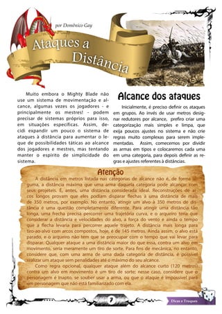 7 Dicas e Truques
Muito embora o Mighty Blade não
use um sistema de movimentação e al-
cance, algumas vezes os jogadores - e
principalmente os mestres! - podem
precisar de sistemas próprios para isso,
em situações específicas. Assim, de-
cidi expandir um pouco o sistema de
ataques à distância para aumentar o le-
que de possibilidades táticas ao alcance
dos jogadores e mestres, mas tentando
manter o espírito de simplicidade do
sistema.
Alcance dos ataques
Inicialmente, é preciso definir os ataques
em grupos. Ao invés de usar metros desig-
nar redutores por alcance, prefiro criar uma
categorização mais simples e limpa, que
exija poucos ajustes no sistema e não crie
regras muito complexas para serem imple-
mentadas. Assim, comecemos por dividir
as armas em tipos e colocaremos cada uma
em uma categoria, para depois definir as re-
gras e ajustes referentes à distâncias.
Ataques a
Distância
por Domênico Gay
A distância em metros listada nas categorias de alcance não é, de forma al-
guma, a distância máxima que uma arma daquela categoria pode alcançar com
seus projéteis. É, antes, uma distância considerada ideal. Reconstruções de ar-
cos longos provam que eles podiam disparar flechas à uma distância de mais
de 350 metros, por exemplo. No entanto, atingir um alvo à 350 metros de dis-
tância é uma questão completamente diferente. Para atingir uma distância tão
longa, uma frecha precisa percorrer uma trajetória curva, e o arqueiro teria que
considerar a distância e velocidades do alvo, a força do vento e ainda o tempo
que a flecha levaria para percorrer aquele trajeto. A distância mais longa para
tiro-ao-alvo com arcos compostos, hoje, é de 145 metros. Ainda assim, o alvo está
parado, e o arqueiro não tem que se preocupar com o tempo que vai levar para
disparar. Qualquer ataque a uma distância maior do que essa, contra um alvo em
movimento, seria meramente um tiro de sorte. Para fins de mecânica, no entanto,
considere que, com uma arma de uma dada categoria de distância, é possível
realizar um ataque sem penalidades até o máximo do seu alcance.
Como regra opcional, qualquer ataque além do alcance curto (120 metros)
contra um alvo em movimento é um tiro de sorte; nesse caso, considere que o
personagem é Inapto, se souber usar a arma, ou que o ataque é impossível para
um personagem que não está familiarizado com ela.
Atenção
 