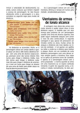 9 Dicas e Truques
minuir a velocidade de deslocamento, ou
ainda, outras criaturas que tentem impedir
o avanço do personagem. Se não houver
obstáculos entre o personagem e o alvo,
considere as seguinte regra para mudar de
distância:
Corpo-a-corpo para haste: Um ou
dois passos. A movimentação nor-
mal do turno.
Haste para arremesso: Uma corrida
curta. Um turno.
Arremesso para curto: Uma corrida
longa. Três turnos.
Curto para médio: Uma corrida lon-
ga. Três turnos.
Médio para longo: Uma corrida lon-
ga. Três turnos.
As distâncias se acumulam. Assim, se o
personagem estiver em campo aberto e quis-
er atacar um alvo à 300 metros (distância lon-
ga) com uma arma de alcance corpo-a-cor-
po, precisará correr dez turnos inteiros (três
turnos para chegar à distância média, mais
três turnos para chegar à distância custa,
mais três para chegar à distância de arremes-
so e mais um turno para chegar ao alcance
de uma arma de haste) para poder atacar no
final do décimo primeiro turno.
Se o personagem estiver em em uma
montaria, diminua o tempo em turnos pela
metade - arredondado para baixo.
Vantagens de armas
de longo alcance
A vantagem mais óbvia das armas com
maior alcance é poder atacar alvos à uma
distância segura. A medida que um alvo
avança para próximo de um personagem
usando uma arma de alcance superior, este
pode seguir realizando ataques sem correr
o risco do alvo contra-atacar. A segunda
vantagem é que, apesar de precisarem ser
miradas contra os alvos, muitas armas de
ataques à distância são mais rápidas no in-
ício do combate - é só apertar um gatilho
ou soltar a corda ou o elástico para realizar
o ataque. Assim, em um combate de curta
distância, personagens com uma dessas ar-
mas sempre ganha a iniciativa. Essa regra
só se aplica ao primeiro turno de combate,
e apenas se o personagem estiver com a
arma preparada - a norma quando se entra
em uma masmorra ou se espera confusão
iminente. A partir do segundo turno, a ini-
ciativa é rolada normalmente. Se dois per-
 