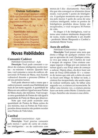 12
menos de 1 dia - diariamente. Para cada
dia que não conseguir se alimentar desse
modo, você perde 1 ponto de Inteligên-
cia. A qualquer momento em que consu-
ma pelo menos 1 quilo de carne de uma
criatura inteligente, todos os pontos de
Inteligência perdidos dessa forma são
recuperados, e você recupera 30 Pontos
de vida.
Se chegar à 0 de Inteligência, você se
torna uma criatura totalmente desprovida
de razão, muito semelhante à um Zumbi
- perdendo Mente Bloqueada e Canibal e
recebendo Mente Vazia.
Aura de asfixia
Habilidade (Característica) - Suporte
Descrição: Você possui uma aura que
drena o fôlego de qualquer criatura viva
que se aproxime de você. Qualquer criatu-
ra viva que esteja à até 3 metros de você
é incapaz de respirar. Uma criatura con-
segue segurar o fôlego por um número de
turnos igual a sua Força antes de começar
a sufocar. Depois disso, ela deve fazer um
teste de Força (Dificuldade 10 + o núme-
ro de turnos que está sob o efeito da aura)
ou ficará sem fôlego. Se falhar no teste, a
criatura fica incapacitada, não sendo capaz
de realizar nenhuma ação. Se falhar uma
segunda vez, a criatura cai inconsciente. Se
falhar uma terceira vez, a criatura precisa
fazer um teste contra Morte. Criaturas com
Corpo Amórfico são imunes à esse efeito.
Outros Asfixiados
Você pode pegar qualquer criatu-
ra do tipo Humanóide e transformá-la
em um Asfixiado. Basta fazer as
seguintes modificações:
Atributos: For +2, Agi -1, Int -1,
Von -1, Vida +20.
Habilidades Adicionais:
Agarrar [Ação]
Aura de Asfixia [Suporte]
Corpo Amórfico [Suporte]
Imunidade à frio [Suporte]
Mente Bloqueada [Suporte]
Novas Habilidades
Consumir Cadáver
Habilidade (Característica) - Ação
Descrição: Você pode consumir o ca-
dáver de criaturas inteligentes recém mor-
tas - no máximo 1 minuto. Quando fizer
isso, você consome a carne do cadáver, ab-
sorvendo 10 Pontos de Mana, mas ficando
vulnerável durante o processo (Defesa -5
até seu próximo turno).
Você pode absorver toda a mana que o
cadáver possuir, usando essa Habilidade por
mais de um turno seguido. A quantidade de
Mana em um cadáver é igual aos seus Pontos
de Mana atuais, não máximos. Você recupe-
ra uma quantidade de Pontos de vida igual à
quantidade de Ponto de Mana que absorver.
Note que você pode acumular uma
quantidade de Pontos de Mana acima do
seu máximo, mas os Pontos de Vida recu-
perados dessa maneira não podem exceder
seus Pontos de Vida totais.
Canibal
Habilidade (característica) - Ação
Descrição: Você precisa consumir
pelo menos 1 quilo de carne de criatu-
ras inteligentes - ou de cadáveres com
 