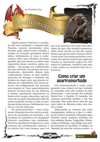 13
Alguns poucos feiticeiros e sacerdo-
tes têm uma inclinação e simpatia pelas
filosofias naturais proclamadas pelos
Druidas, pelos motivos mais variados, e
acabam se tornando aprendizes desses
sábios. Infelizmente, às vezes o conhe-
cimento sobre essas filosofias levantam
questões que nem mesmo os sábios mais
experientes desses caminhos sabem res-
ponder – não porque seu conhecimento
não seja suficiente, mas porque são ques-
tionamentos distorcidos demais pelo
conhecimento arcano, ou pela maneira
particular de enxergar a realidade dos
adeptos da magia, para que possam re-
almente ser respondidos. Em outras pa-
lavras, eles simplesmente não possuem
uma resposta sã. Esses questionamentos
bizarros levaram mais de um feiticeiro
à realizar experiências impensáveis ou
desenvolver magias aberrantes, que por
sorte são em geral abandonadas antes de
serem realmente lavadas à cabo, ou pro-
duzem efeitos inócuos. Infelizmente, esse
não é o caso de todas elas.
Os anartromorfoides – mais comu-
mente chamados fora dos círculos acadê-
micos de aracnoides ou insetoides – são
resultado de experiência em amalgamar
criaturas conscientes com artrópodes.
De forma semelhante às Quimeras, essas
criaturas são extremamente instáveis e
na maioria das vezes insanas, uma vez
que suas naturezas são ainda mais aber-
rantes do que a dos animais quiméricos.
Além disso, devido ao fato dos experi-
mentos que geram essas criaturas envol-
verem seres com mentes pensante e cons-
ciente, não apenas animais que agem por
instinto ou meramente reagem aos estí-
mulos do ambiente, contribui mais para
o fator caótico no resultado final da ex-
periência.
Como criar um
anartromorfoide
Um anartromorfoide é criado amal-
gamando uma criatura do tipo insetoide
ou aracnídeo com uma criatura do tipo
Humanoide – com exceção dos subtipos
Morto-Vivo e Espírito. O tamanho das
criaturas envolvidas também é um fato
relevante: Não pode haver mais do que
meio metro de diferença entre uma cria-
tura e outra.
Selecionadas as criaturas que serão
amalgamadas, define-se o tipo e o subti-
po da criatura resultante. Há quatro tipos
distintos dessas criaturas, divididas em
dois subtipos: Bestas, Trogloditas, Huma-
noides ou Esfinges, cujo subtipo será sem-
pre Insetoide ou aracnídeo. O subtipo vai
depender de uma das criaturas usadas – a
por Domênico Gay
Ansrtromorfoides
 