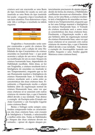 14
criatura será um aracnoide se uma Besta
do tipo Aracnídeo for usada ou será um
insetoide se uma Besta do tipo insetoide
for usada – enquanto o tipo é resultado de
um fator aleatório. Para determinar o tipo,
role 1d6 e verifique o resultado na tabela
seguinte:
Rolagem Resultado
1 ou 2 Besta
3 ou 4 Troglodita
5 Humanoide
6 Esfinge
Trogloditas e humanoides serão sem-
pre construídos a partir da criatura Hu-
manoide base, com a adição de uma Ha-
bilidade do tipo Característica da criatura
aracnídea ou insetoide base – o que pode
acarretar a adição de um novo Ataque ou
na modificação de um ou mais Ataques da
criatura humanoide base, dependendo da
Habilidade escolhida. Além disso, se for
um Troglodita, a criatura resultante terá a
Inteligência do aracnídeo ou insetoide (e
seu Temperamento), enquanto que se for
um Humanoide manterá a Inteligência da
criatura Humanoide base. A Vontade da
criatura resultante será a soma entre as
características das duas criaturas base. Fi-
nalmente, a Organização recebe a adição
Solitária além da organização normal da
criatura Humanoide base, uma vez que
essas criaturas só se associam com outras
criaturas do mesmo tipo, o que é bastante
difícil devido a sua raridade. Veja abaixo
o exemplo do Escórpio-anão (Usando um
Anão Guerreiro e um Escorpião Gigante
como criaturas Base):
Bestas e Esfinges serão sempre cons-
truídos comparando todas as característi-
cas das duas criaturas base, com exceção
de Inteligência e Vontade, e selecionando
a melhor entre elas. Todas as Habilidades
e Ataques das duas criaturas devem ser
somados – apesar de alguns ataques po-
tencialmente precisarem de ajustes depen-
dendo da forma da criatura, e Habilidades
conflitantes deverem ser eliminadas. Além
disso, se for uma Besta, a criatura resultan-
te terá a Inteligência do aracnídeo ou inse-
toide (e seu Temperamento), enquanto que
se for uma Esfinge manterá a Inteligência
da criatura Humanoide base. A Vontade
da criatura resultante será a soma entre
as características das duas criaturas base.
Finalmente, a Organização recebe a adi-
ção Solitária além da organização normal
da criatura Humanoide base, uma vez que
essas criaturas só se associam com outras
criaturas do mesmo tipo, o que é bastante
difícil devido a sua raridade. Veja abaixo
o exemplo do Aracnogoblin (usando um
Goblin Arqueiro e uma Aranha gigante
Matriarca como criaturas base):
 
