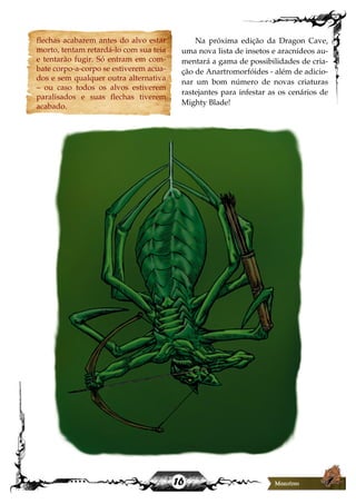 16
flechas acabarem antes do alvo estar
morto, tentam retardá-lo com sua teia
e tentarão fugir. Só entram em com-
bate corpo-a-corpo se estiverem acua-
dos e sem qualquer outra alternativa
– ou caso todos os alvos estiverem
paralisados e suas flechas tiverem
acabado.
Na próxima edição da Dragon Cave,
uma nova lista de insetos e aracnídeos au-
mentará a gama de possibilidades de cria-
ção de Anartromorfóides - além de adicio-
nar um bom número de novas criaturas
rastejantes para infestar as os cenários de
Mighty Blade!
 