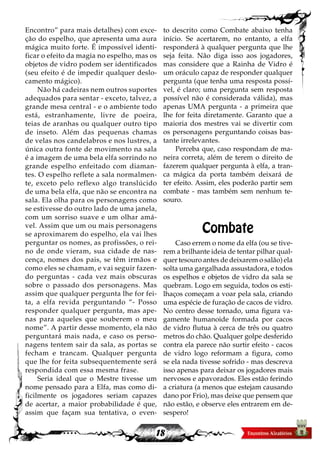 18
Encontro” para mais detalhes) com exce-
ção do espelho, que apresenta uma aura
mágica muito forte. É impossível identi-
ficar o efeito da magia no espelho, mas os
objetos de vidro podem ser identificados
(seu efeito é de impedir qualquer deslo-
camento mágico).
Não há cadeiras nem outros suportes
adequados para sentar - exceto, talvez, a
grande mesa central - e o ambiente todo
está, estranhamente, livre de poeira,
teias de aranhas ou qualquer outro tipo
de inseto. Além das pequenas chamas
de velas nos candelabros e nos lustres, a
única outra fonte de movimento na sala
é a imagem de uma bela elfa sorrindo no
grande espelho enfeitado com diaman-
tes. O espelho reflete a sala normalmen-
te, exceto pelo reflexo algo translúcido
de uma bela elfa, que não se encontra na
sala. Ela olha para os personagens como
se estivesse do outro lado de uma janela,
com um sorriso suave e um olhar amá-
vel. Assim que um ou mais personagens
se aproximarem do espelho, ela vai lhes
perguntar os nomes, as profissões, o rei-
no de onde vieram, sua cidade de nas-
cença, nomes dos pais, se têm irmãos e
como eles se chamam, e vai seguir fazen-
do perguntas - cada vez mais obscuras
sobre o passado dos personagens. Mas
assim que qualquer pergunta lhe for fei-
ta, a elfa revida perguntando “- Posso
responder qualquer pergunta, mas ape-
nas para aqueles que souberem o meu
nome”. A partir desse momento, ela não
perguntará mais nada, e caso os perso-
nagens tentem sair da sala, as portas se
fecham e trancam. Qualquer pergunta
que lhe for feita subsequentemente será
respondida com essa mesma frase.
Seria ideal que o Mestre tivesse um
nome pensado para a Elfa, mas como di-
ficilmente os jogadores seriam capazes
de acertar, a maior probabilidade é que,
assim que façam sua tentativa, o even-
to descrito como Combate abaixo tenha
início. Se acertarem, no entanto, a elfa
responderá à qualquer pergunta que lhe
seja feita. Não diga isso aos jogadores,
mas considere que a Rainha de Vidro é
um oráculo capaz de responder qualquer
pergunta (que tenha uma resposta possí-
vel, é claro; uma pergunta sem resposta
possível não é considerada válida), mas
apenas UMA pergunta - a primeira que
lhe for feita diretamente. Garanto que a
maioria dos mestres vai se divertir com
os personagens perguntando coisas bas-
tante irrelevantes.
Perceba que, caso respondam de ma-
neira correta, além de terem o direito de
fazerem qualquer pergunta à elfa, a tran-
ca mágica da porta também deixará de
ter efeito. Assim, eles poderão partir sem
combate - mas também sem nenhum te-
souro.
Combate
Caso errem o nome da elfa (ou se tive-
rem a brilhante ideia de tentar pilhar qual-
quer tesouro antes de deixarem o salão) ela
solta uma gargalhada assustadora, e todos
os espelhos e objetos de vidro da sala se
quebram. Logo em seguida, todos os esti-
lhaços começam a voar pela sala, criando
uma espécie de furação de cacos de vidro.
No centro desse tornado, uma figura va-
gamente humanoide formada por cacos
de vidro flutua à cerca de três ou quatro
metros do chão. Qualquer golpe desferido
contra ela parece não surtir efeito - cacos
de vidro logo reformam a figura, como
se ela nada tivesse sofrido - mas descreva
isso apenas para deixar os jogadores mais
nervosos e apavorados. Eles estão ferindo
a criatura (a menos que estejam causando
dano por Frio), mas deixe que pensem que
não estão, e observe eles entrarem em de-
sespero!
 