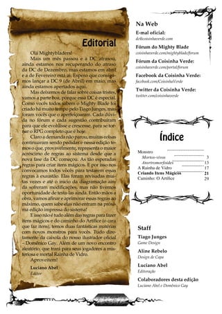 Editorial
Olá Mightybladers!
Mais um mês passou e a DC atrasou,
ainda estamos nos recuperando do atraso
da DC de Dezembro, mas estamos em abril
e a de Fevereiro está ai. Espero que consiga-
mos lançar a DC 9 (de Abril) em maio, mas
ainda estamos apertados aqui.
Mas deixemos de falar sobre coisas tristes,
vamos a parte boa, porque essa DC é especial.
Como vocês todos sabem o Mighty Blade foi
criado há muito tempo pelo Tiago Junges, mas
foram vocês que o aperfeiçoaram. Cada dúvi-
da no fórum e cada sugestão contribuíram
para que ele evoluísse e crescesse, para se tor-
nar o RPG completo que é hoje.
Claro a demanda não parou, muitas coisas
continuaram sendo pedidas e nessa edição te-
mos o que, provavelmente, representa o maior
acréscimo de regras ao sistema desde que a
nova fase da DC começou. As tão esperadas
regras para criar itens mágicos. E por isso nos
convocamos todos vocês para testarem essas
regras à exaustão. Elas foram revisadas mui-
tas vezes e até o inicio da diagramação ain-
da sofreram modificações, mas não tivemos
oportunidade de testa-las ainda. Então mãos a
obra, vamos afinar e aprimorar essas regras ao
máximo, quem sabe elas não entram na próxi-
ma edição impressa do sistema!
Eissonãoétudoalémdasregrasparafazer
itens mágicos e do caminho do Artífice (o cara
que faz itens), temos duas fantásticas matérias
com novos monstros para vocês. Tudo dire-
tamente da caixola do nosso ilustrador oficial
– Domênico Gay. Além de um novo encontro
aleatório, que trará para seus jogadores a mis-
teriosa e mortal Rainha de Vidro.
Aproveitem!
Luciano Abel
Editor
Monstro
Mortos-vivos
Ansrtromorfoides
A Rainha de Vidro
Criando Itens Mágicos
Caminho: O Artífice
Índice
Na Web
E-mal oficial:
dc@coisinhaverde.com
Fórum do Mighty Blade
coisinhaverde.com/mightyblade/forum
Fórum da Coisinha Verde:
coisinhaverde.com/portal/forum
Facebook da Coisinha Verde:
facebook.com/CoisinhaVerde
Twitter da Coisinha Verde:
twitter.com/coisinhaverde
Staff
Tiago Junges
Game Design
Aline Rebelo
Design de Capa
Luciano Abel
Editoração
Colaboradores desta edição
Luciano Abel e Domênico Gay
3
13
17
21
29
 