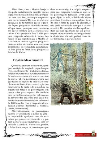 20
Além disso, caso o Mestre deseje, a
elfa pode perfeitamente permitir que os
jogadores lhe façam uma nova pergun-
ta - mas para isso, terão que responder
uma nova charada! De fato, se o Mestre
quiser, ele pode permitir que os jogado-
res façam perguntas indefinidamente,
até que errem qualquer uma, momento
em que o combate com a criatura terá
início. Cada pergunta feita à elfa gera
uma pergunta relevante à busca dos
heróis (o que significa que o Mestre se-
ria sábio se tivesse algumas perguntas
prontas antes de iniciar esse encontro
aleatório) e, se respondida corretamen-
te, lhes permite fazer outra pergunta à
Rainha de Vidro.
Finalizando o Encontro
Quando a criatura é destruída, qual-
quer vestígio de magia do lugar desapa-
rece completamente - incluindo a tranca
mágica na porta (mas a porta permanece
fechada e está trancada outra vez, ten-
do que ser aberta novamente). Uma vez
que todos os objetos da sala estão com-
pletamente destruídos, com exceção dos
candelabros de prata e do a moldura do
espelho na parede, os personagens tem
pouca coisa para saquear. Os candela-
bros e a moldura do espelho valem cerca
de 150 moedas cada um, mas cada dia-
mante encrustado na moldura vale cerca
de 1000 moedas (fica a cargo do Mestre
decidir quantos diamantes a moldura
possui, exatamente).
Alternativamente, os personagens
podem ter descoberto o nome da elfa -
ou respondido qualquer uma de suas
outras perguntas corretamente - e po-
dem deixar o salão livremente, sem ter
iniciado o combate. Nesse caso, porém,
o único tesouro que os personagens po-
dem levar consigo é a própria resposta
para sua pergunta. Lembre-se que, se
os personagens tentarem levar qual-
quer objeto da sala, a Rainha de Vidro
perceberá (considere que qualquer item
da sala é parte do corpo da criatura, e
não pode ser furtado sem que a criatu-
ra note). De maneira similar, qualquer
item que seja apanhado por um perso-
nagem impede que ele seja magicamen-
te deslocado (ele não poderá voar ou
ser teleportado, por exemplo).
 