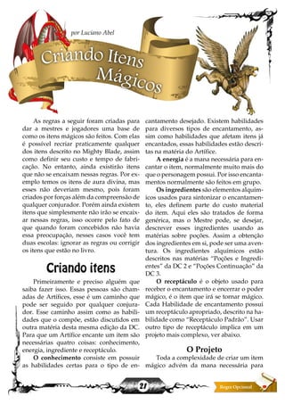 21
As regras a seguir foram criadas para
dar a mestres e jogadores uma base de
como os itens mágicos são feitos. Com elas
é possível recriar praticamente qualquer
dos itens descrito no Mighty Blade, assim
como definir seu custo e tempo de fabri-
cação. No entanto, ainda existirão itens
que não se encaixam nessas regras. Por ex-
emplo temos os itens de aura divina, mas
esses não deveriam mesmo, pois foram
criados por forças além da compreensão de
qualquer conjurador. Porém ainda existem
itens que simplesmente não irão se encaix-
ar nessas regras, isso ocorre pelo fato de
que quando foram concebidos não havia
essa preocupação, nesses casos você tem
duas escolas: ignorar as regras ou corrigir
os itens que estão no livro.
Criando itens
Primeiramente e preciso alguém que
saiba fazer isso. Essas pessoas são cham-
adas de Artífices, esse é um caminho que
pode ser seguido por qualquer conjura-
dor. Esse caminho assim como as habili-
dades que o compõe, estão discutidos em
outra matéria desta mesma edição da DC.
Para que um Artífice encante um item são
necessárias quatro coisas: conhecimento,
energia, ingrediente e receptáculo.
O conhecimento consiste em possuir
as habilidades certas para o tipo de en-
cantamento desejado. Existem habilidades
para diversos tipos de encantamento, as-
sim como habilidades que afetam itens já
encantados, essas habilidades estão descri-
tas na matéria do Artífice.
A energia é a mana necessária para en-
cantar o item, normalmente muito mais do
que o personagem possui. Por isso encanta-
mentos normalmente são feitos em grupo.
Os ingredientes são elementos alquím-
icos usados para sintonizar o encantamen-
to, eles definem parte do custo material
do item. Aqui eles são tratados de forma
genérica, mas o Mestre pode, se desejar,
descrever esses ingredientes usando as
matérias sobre poções. Assim a obtenção
dos ingredientes em si, pode ser uma aven-
tura. Os ingredientes alquímicos estão
descritos nas matérias “Poções e Ingredi-
entes” da DC 2 e “Poções Continuação” da
DC 3.
O receptáculo é o objeto usado para
receber o encantamento e encerrar o poder
mágico, é o item que irá se tornar mágico.
Cada Habilidade de encantamento possui
um receptáculo apropriado, descrito na ha-
bilidade como “Receptáculo Padrão”. Usar
outro tipo de receptáculo implica em um
projeto mais complexo, ver abaixo.
O Projeto
Toda a complexidade de criar um item
mágico advém da mana necessária para
Criando Itens
Mágicos
por Luciano Abel
 