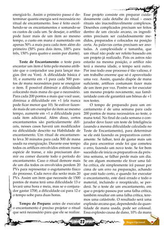 22
energizá-lo. Assim o primeiro passo é de-
terminar quanta energia será necessária no
ritual de encantamento. Isso é feito escol-
hendo-se os encantamentos e somando-se
os custos de cada um. Se desejar, o artífice
pode fazer mais de um item ao mesmo
tempo, o custo em mana é aumentado em
apenas 50% a mais para cada item além do
primeiro (50% para dois itens, 100% para
três, 150% para quatro e assim por diante).
Teste de Encantamento: o teste para
encantar um item é feito pelo mesmo atrib-
uto que o conjurador usa para lançar ma-
gias (Int ou Von). A dificuldade básica é
10, e aumenta em +1 para cada 500 pon-
tos de mana necessários para se energizar
o item. É possível diminuir a dificuldade
colocando mais mana do que o necessário.
Para cada 200 pontos a mais que você usar,
diminua a dificuldade em +1 (ela nunca
pode ficar menor que 10). Se estiver fazen-
do mais de um exemplar do item ao mesmo
tempo, aumente em +1 a dificuldade para
cada item adicional. Além disso, certos
encantamentos são particularmente difí-
ceis, nesses casos haverá um modificador
na dificuldade descrito na Habilidade de
encantamento. Um ritual de encantamen-
to leva 30 minutos para cada 500 de mana
usada na energização. Durante esse tempo
todos os artífices envolvidos entram numa
espécie de transe, e não precisaram dor-
mir ou comer durante todo o período do
encantamento. Caso o ritual demore mais
de um dia todos os envolvidos perdem 20
PVs para representar o esgotamento físico
do processo. Cada novo dia serão mais 20
PVs. Assim um item que necessite de 1500
pontos de mana terá uma dificuldade 13 e
levará uma hora e meia, mas se o conjura-
dor gastar 1700, a dificuldade cai para 12 e
o tempo sobe para duas horas.
Tempo de Preparo: antes de executar
o encantamento é preciso projetar o ritual
que será necessário para que ele se realize.
Esse projeto consiste em preparar cuida-
dosamente cada detalhe do ritual – esses
rituais são inacreditavelmente complexos.
Desenhos complicados precisam ser feitos
dentro de um círculo arcano, os ingredi-
entes precisam ser cuidadosamente me-
didos, preparados e colocados na posição
certa. As palavras certas precisam ser ano-
tadas. A complexidade e tamanha, que
um ritual não pode ser refeito baseado em
um projeto já realizado. Pois os astros não
estarão na mesma posição, o artífice não
terá a mesma idade, o tempo será outro.
Por isso todo esse processo é tão valioso, é
um trabalho enorme que só é aproveitado
uma vez. Assim, quando dispõe de mana
suficiente, artífices costumam fazer mais
de um item por vez. Porém se for executar
um mesmo projeto novamente, sua famil-
iaridade com ele garantirá um bônus de +1
nos testes.
O tempo de preparado para um en-
cantamento é de uma semana para cada
200 pontos de mana necessários ao teste, o
mana total. No final de cada semana o con-
jurador deve fazer um teste de Inteligência
(usando a mesma dificuldade calculada no
Teste de Encantamento), para determinar
se ele está fazendo os preparativos corret-
amente. Se falhar, terá de gastar mais um
dia para encontrar onde foi que cometeu
o erro, fazendo um novo teste. Se for bem
sucedido ele inicia os preparativos da próx-
ima semana, se falhar perde mais um dia.
Se em algum momento ele tiver uma fal-
ha crítica, ele simplesmente irá passar por
cima de um erro na preparação, achando
que está tudo certo, e quando for executar
o encantamento, este dará errado e todo o
material, incluindo o receptáculo, se per-
derá. Se o teste de um encantamento, em
que o projeto passou por uma falha crítica,
também resultar em uma falha crítica, tere-
mos uma catástrofe. O resultado será uma
explosão arcana que, dependendo da quan-
tidade de mana usada, pode ser colossal.
Essa explosão causa de dano, 10% da mana
 