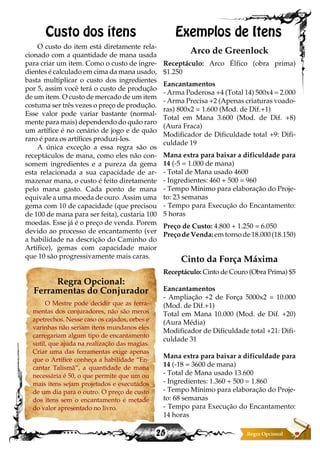 25
Custo dos itens
O custo do item está diretamente rela-
cionado com a quantidade de mana usada
para criar um item. Como o custo de ingre-
dientes é calculado em cima da mana usado,
basta multiplicar o custo dos ingredientes
por 5, assim você terá o custo de produção
de um item. O custo de mercado de um item
costuma ser três vezes o preço de produção.
Esse valor pode variar bastante (normal-
mente para mais) dependendo do quão raro
um artífice é no cenário de jogo e de quão
raro é para os artífices produzi-los.
A única exceção a essa regra são os
receptáculos de mana, como eles não con-
somem ingredientes e a pureza da gema
esta relacionada a sua capacidade de ar-
mazenar mana, o custo é feito diretamente
pelo mana gasto. Cada ponto de mana
equivale a uma moeda de ouro. Assim uma
gema com 10 de capacidade (que precisou
de 100 de mana para ser feita), custaria 100
moedas. Esse já é o preço de venda. Porem
devido ao processo de encantamento (ver
a habilidade na descrição do Caminho do
Artífice), gemas com capacidade maior
que 10 são progressivamente mais caras.
Regra Opcional:
Ferramentas do Conjurador
O Mestre pode decidir que as ferra-
mentas dos conjuradores, não são meros
apetrechos. Nesse caso os cajados, orbes e
varinhas não seriam itens mundanos eles
carregariam algum tipo de encantamento
sutil, que ajuda na realização das magias.
Criar uma das ferramentas exige apenas
que o Artífice conheça a habilidade “En-
cantar Talismã”, a quantidade de mana
necessária é 50, o que permite que um ou
mais itens sejam projetados e executados
de um dia para o outro. O preço de custo
dos itens sem o encantamento é metade
do valor apresentado no livro.
Exemplos de Itens
Arco de Greenlock
Receptáculo: Arco Élfico (obra prima)
$1.250
Eancantamentos
- Arma Poderosa +4 (Total 14) 500x4 = 2.000
- Arma Precisa +2 (Apenas criaturas voado-
ras) 800x2 = 1.600 (Mod. de Dif.+1)
Total em Mana 3.600 (Mod. de Dif. +8)
(Aura Fraca)
Modificador de Dificuldade total +9: Difi-
culdade 19
Mana extra para baixar a dificuldade para
14 (-5 = 1.000 de mana)
- Total de Mana usado 4600
- Ingredientes: 460 + 500 = 960
- Tempo Mínimo para elaboração do Proje-
to: 23 semanas
- Tempo para Execução do Encantamento:
5 horas
Preço de Custo: 4.800 + 1.250 = 6.050
Preço de Venda: em torno de 18.000 (18.150)
Cinto da Força Máxima
Receptáculo: Cinto de Couro (Obra Prima) $5
Eancantamentos
- Ampliação +2 de Força 5000x2 = 10.000
(Mod. de Dif.+1)
Total em Mana 10.000 (Mod. de Dif. +20)
(Aura Média)
Modificador de Dificuldade total +21: Difi-
culdade 31
Mana extra para baixar a dificuldade para
14 (-18 = 3600 de mana)
- Total de Mana usado 13.600
- Ingredientes: 1.360 + 500 = 1.860
- Tempo Mínimo para elaboração do Proje-
to: 68 semanas
- Tempo para Execução do Encantamento:
14 horas
 