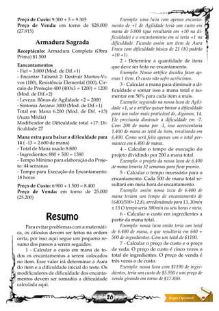 26
Preço de Custo: 9.300 + 5 = 9.305
Preço de Venda: em torno de $28.000
(27.915)
Armadura Sagrada
Receptáculo: Armadura Completa (Obra
Prima) $1.500
Eancantamentos
- Fiel = 3.000 (Mod. de Dif.+1)
- Encantar Talismã 2: Destruir Mortos-Vi-
vos (100), Resistência Elemental (100), Cir-
culo de Proteção 400 (400x3 = 1200) = 1200
(Mod. de Dif.+2)
- Leveza: Bônus de Agilidade +2 = 2000
- Sintonia Arcana: 3000 (Mod. de Dif.+1)
Total em Mana 6.200 (Mod. de Dif. +13)
(Aura Média)
Modificador de Dificuldade total +17: Di-
ficuldade 27
Mana extra para baixar a dificuldade para
14 ( -13 = 2.600 de mana)
- Total de Mana usado 8.800
- Ingredientes: 880 + 500 = 1380
- Tempo Mínimo para elaboração do Proje-
to: 44 semanas
- Tempo para Execução do Encantamento:
18 horas
Preço de Custo: 6.900 + 1.500 = 8.400
Preço de Venda: em torno de 25.000
(25.200)
Resumo
Para evitar problemas com a matemáti-
ca, os cálculos devem ser feitos na ordem
certa, por isso aqui segue um pequeno re-
sumo dos passos a serem seguidos:
1 - Calcular o custo em mana de to-
dos os encantamentos a serem colocados
no item. Esse valor irá determinar a Aura
do item e a dificuldade inicial do teste. Os
modificadores de dificuldade dos encanta-
mentos devem ser somados a dificuldade
calculada aqui.
Exemplo: uma luva com apenas encanta-
mento de +1 de Agilidade teria um custo em
mana de 5.000 (que resultaria em +10 na di-
ficuldade) e o encantamento em si teria +1 na
dificuldade. Ficando assim um item de Aura
Fraca com dificuldade básica de 21 (10 padrão
+10 +1).
2 - Determine a quantidade de itens
que deve ser feita no encantamento.
Exemplo: Nosso artífice decidiu fazer ap-
enas 1 item. O custo não sofre acréscimos.
3 - Calcular a mana para diminuir a di-
ficuldade e somar isso a mana total e au-
mentar em 50% para cada item a mais.
Exemplo: seguindo na nossa luva de Agili-
dade +1, se o artífice quiser baixar a dificuldade
para um valor mais praticável de, digamos, 14.
Ele precisaria diminuir a dificuldade em -7.
Com 200 de mana por -1, isso acrescentaria
1.400 de mana ao total do item, resultando em
6.400. Como será feito apenas um o total per-
manece em 6.400 de mana.
4 - Calcular o tempo de execução do
projeto dividindo por 200 a mana total.
Exemplo: o projeto da nossa luva de 6.400
de mana levaria 32 semanas para ficar pronto.
5 - Calcular o tempo necessário para o
encantamento. Cada 500 de mana total re-
sultará em meia hora de encantamento.
Exemplo: assim nossa luva de 6.400 de
mana teriam um tempo de encantamento de
(6400/500=12,8), arredondando para 13. 30min
x 13 O tempo seria 380min ou seis horas e meia.
6 - Calcular o custo em ingredientes a
partir da mana total.
Exemplo: nossa luva então teria um total
de 6.400 de mana, o que resultaria em 640 +
500 de ingredientes. Com um total de $1190.
7 - Calcular o preço de custo e o preço
de veda. O preço de custo é cinco vezes o
total de ingredientes. O preço de venda é
três vezes o de custo.
Exemplo: nossa luva com $1190 de ingre-
dientes, teria um custo de $5.950 e um preço de
venda girando em torno de $17.850.
 