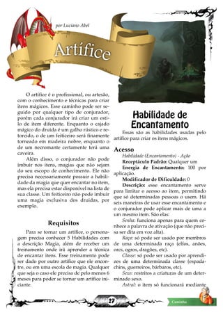 27 Caminho
O artífice é o profissional, ou artesão,
com o conhecimento e técnicas para criar
itens mágicos. Esse caminho pode ser se-
guido por qualquer tipo de conjurador,
porém cada conjurador irá criar um esti-
lo de item diferente. Enquanto o cajado
mágico do druida é um galho rústico e re-
torcido, o de um feiticeiro será finamente
torneado em madeira nobre, enquanto o
de um necromante certamente terá uma
caveira.
Além disso, o conjurador não pode
imbuir nos itens, magias que não sejam
do seu escopo de conhecimento. Ele não
precisa necessariamente possuir a habili-
dade da magia que quer encantar no item,
mas ela precisa estar disponível na lista de
sua classe. Um feiticeiro não pode imbuir
uma magia exclusiva dos druidas, por
exemplo.
Requisitos
Para se tornar um artífice, o persona-
gem precisa conhecer 5 Habilidades com
a descrição Magia, além de receber um
treinamento onde irá aprender a técnica
de encantar itens. Esse treinamento pode
ser dado por outro artífice que ele encon-
tre, ou em uma escola de magia. Qualquer
que seja o caso ele precisa de pelo menos 6
meses para poder se tornar um artífice ini-
ciante.
Habilidade de
Encantamento
Essas são as habilidades usadas pelo
artífice para criar os itens mágicos.
Acesso
Habilidade (Encantamento) - Ação
Receptáculo Padrão: Qualquer um
Energia de Encantamento: 100 por
aplicação.
Modificador de Dificuldade: 0
Descrição: esse encantamento serve
para limitar o acesso ao item, permitindo
que só determinadas pessoas o usem. Há
seis maneiras de usar esse encantamento e
o conjurador pode aplicar mais de uma a
um mesmo item. São elas:
Senha: funciona apenas para quem co-
nhece a palavra de ativação (que não preci-
sa ser dita em voz alta).
Raça: só pode ser usado por membros
de uma determinada raça (elfos, anões,
orcs, ogros, dragões, etc).
Classe: só pode ser usado por aprendi-
zes de uma determinada classe (espada-
chins, guerreiros, bárbaros, etc).
Sexo: restritos a criaturas de um deter-
minado sexo.
Astral: o item só funcionará mediante
Artífice
por Luciano Abel
 