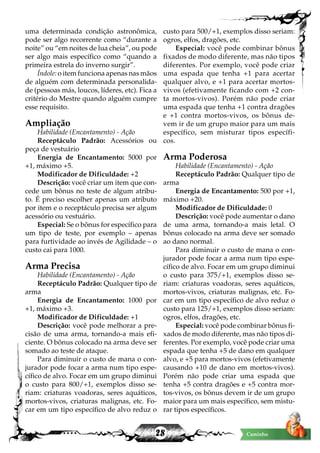 28 Caminho
uma determinada condição astronômica,
pode ser algo recorrente como “durante a
noite” ou “em noites de lua cheia”, ou pode
ser algo mais específico como “quando a
primeira estrela do inverno surgir”.
Índole: o item funciona apenas nas mãos
de alguém com determinada personalida-
de (pessoas más, loucos, líderes, etc). Fica a
critério do Mestre quando alguém cumpre
esse requisito.
Ampliação
Habilidade (Encantamento) - Ação
Receptáculo Padrão: Acessórios ou
peça de vestuário
Energia de Encantamento: 5000 por
+1, máximo +5.
Modificador de Dificuldade: +2
Descrição: você criar um item que con-
cede um bônus no teste de algum atribu-
to. É preciso escolher apenas um atributo
por item e o receptáculo precisa ser algum
acessório ou vestuário.
Especial: Se o bônus for específico para
um tipo de teste, por exemplo – apenas
para furtividade ao invés de Agilidade – o
custo cai para 1000.
Arma Precisa
Habilidade (Encantamento) - Ação
Receptáculo Padrão: Qualquer tipo de
arma
Energia de Encantamento: 1000 por
+1, máximo +3.
Modificador de Dificuldade: +1
Descrição: você pode melhorar a pre-
cisão de uma arma, tornando-a mais efi-
ciente. O bônus colocado na arma deve ser
somado ao teste de ataque.
Para diminuir o custo de mana o con-
jurador pode focar a arma num tipo espe-
cífico de alvo. Focar em um grupo diminui
o custo para 800/+1, exemplos disso se-
riam: criaturas voadoras, seres aquáticos,
mortos-vivos, criaturas malignas, etc. Fo-
car em um tipo específico de alvo reduz o
custo para 500/+1, exemplos disso seriam:
ogros, elfos, dragões, etc.
Especial: você pode combinar bônus
fixados de modo diferente, mas não tipos
diferentes. Por exemplo, você pode criar
uma espada que tenha +1 para acertar
qualquer alvo, e +1 para acertar mortos-
vivos (efetivamente ficando com +2 con-
ta mortos-vivos). Porém não pode criar
uma espada que tenha +1 contra dragões
e +1 contra mortos-vivos, os bônus de-
vem ir de um grupo maior para um mais
específico, sem misturar tipos específi-
cos.
Arma Poderosa
Habilidade (Encantamento) - Ação
Receptáculo Padrão: Qualquer tipo de
arma
Energia de Encantamento: 500 por +1,
máximo +20.
Modificador de Dificuldade: 0
Descrição: você pode aumentar o dano
de uma arma, tornando-a mais letal. O
bônus colocado na arma deve ser somado
ao dano normal.
Para diminuir o custo de mana o con-
jurador pode focar a arma num tipo espe-
cífico de alvo. Focar em um grupo diminui
o custo para 375/+1, exemplos disso se-
riam: criaturas voadoras, seres aquáticos,
mortos-vivos, criaturas malignas, etc. Fo-
car em um tipo específico de alvo reduz o
custo para 125/+1, exemplos disso seriam:
ogros, elfos, dragões, etc.
Especial: você pode combinar bônus fi-
xados de modo diferente, mas não tipos di-
ferentes. Por exemplo, você pode criar uma
espada que tenha +5 de dano em qualquer
alvo, e +5 para mortos-vivos (efetivamente
causando +10 de dano em mortos-vivos).
Porém não pode criar uma espada que
tenha +5 contra dragões e +5 contra mor-
tos-vivos, os bônus devem ir de um grupo
maior para um mais específico, sem mistu-
rar tipos específicos.
 