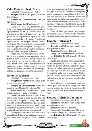 29 Caminho
Criar Receptáculo de Mana
Habilidade (Encantamento) - Ação
Receptáculo Padrão: pedra preciosa
(ou relíquia)
Energia de Encantamento: 100 por
aplicação.
Modificador de Dificuldade: -1
Descrição: esse encantamento per-
mite criar receptáculos de mana, como os
apresentados na DC 6. Receptáculos são
relativamente fáceis de criar, pois eles não
precisam de ingredientes, apenas de uma
gema apropriada e de mana. A primeira
aplicação cria um receptáculo com capaci-
dade para 10 de mana. Esse encantamento
deve ser aplicado múltiplas vezes para fa-
zer receptáculos mais potentes, conceden-
do mais 10 de mana por aplicação.
Especial: Cada aplicação deve ser fei-
ta em um encantamento separado, não é
possível colocar 30 ou 40 de capacidade de
uma vez, é preciso por de 10 em 10, e no
caso de uma falha crítica em qualquer das
aplicações o item é destruído, é por isso
que receptáculos com mais de 10 de capa-
cidade são progressivamente mais caros.
Encantar Talismãs
Habilidade (Encantamento) - Ação
Receptáculo Padrão: Item usado para
a magia ou um anel.
Energia de Encantamento: Mana ne-
cessária para Magia x10 (mínimo 50)
Modificador de Dificuldade: 0 para
magias gerais, +1 para avançadas.
Descrição: você tem o poder de en-
cerrar uma magia dentro de um item, de
modo que outra pessoa consiga executá-la
quando usá-lo. O receptáculo padrão para
esse encantamento é o item usado para
conjurar a magia (varinha, cajado ou orbe),
mas pode ser substituída por um anel.
Esse tipo de item da ao seu portador a
capacidade de lançar a magia como se fosse
um conjurador. Ele precisa fazer o mesmo
teste que o conjurador faria, mas não pre-
cisa gastar mana. Na verdade ele não pode
gastar seu próprio mana, já que o item con-
tém a quantidade exata de mana necessária
para lançar a magia uma vez. Após isso o
item precisa recarregar, recuperando 5 de
mana por hora até poder lançar a magia de
novo. Esses itens costuma ser chamados de
talismãs.
Especial: itens que lançam magias que
consomem zero de mana ainda precisam
de 30 minutos para serem usados de novo.
Encantar Talismãs 2
Habilidade (Encantamento) - Ação
Receptáculo Padrão: Item usado para
a magia ou um anel.
Requisito: Encantar Talismã
Energia de Encantamento: ver abaixo
Modificador de Dificuldade: +1 para
cada magia.
Descrição: funciona como encantar ta-
lismã, mas permite encerrar mais de uma
magia no mesmo talismã. Calcule os ingre-
dientes de cada magia que se quer colocar
no item separadamente, o custo em mana
é calculado pela magia mais cara. Multi-
plique a mana necessária para encantá-la
pelo número de magias a serem colocadas
no item.
Especial: esse encantamento pode ser
usado para colocar mais cargas de uma
mesma magia, de modo a poder lançá-la
mais de uma vez antes de descarregar o
item.
Encantar Talismãs Contínuos
Habilidade (Encantamento) - Ação
Receptáculo Padrão: Item usado para
a magia ou um anel.
Requisito: Encantar Talismã 2
Energia de Encantamento: Mana ne-
cessária para Magia x200 (mínimo 500)
Modificador de Dificuldade: +3 para
cada magia.
 